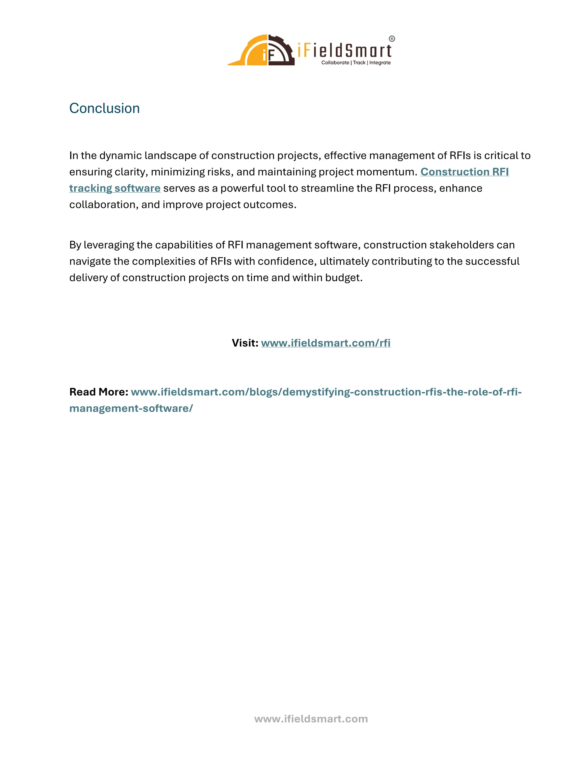www.ifieldsmart.com
Conclusion
In the dynamic landscape of construction projects, effective management of RFIs is critical to
ensuring clarity, minimizing risks, and maintaining project momentum. Construction RFI
tracking software serves as a powerful tool to streamline the RFI process, enhance
collaboration, and improve project outcomes.
By leveraging the capabilities of RFI management software, construction stakeholders can
navigate the complexities of RFIs with confidence, ultimately contributing to the successful
delivery of construction projects on time and within budget.
Visit: www.ifieldsmart.com/rfi
Read More: www.ifieldsmart.com/blogs/demystifying-construction-rfis-the-role-of-rfi-
management-software/
 