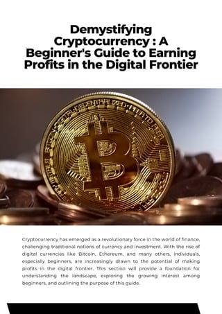 Demystifying
Cryptocurrency : A
Beginner's Guide to Earning
Profits in the Digital Frontier
Cryptocurrency has emerged as a revolutionary force in the world of finance,
challenging traditional notions of currency and investment. With the rise of
digital currencies like Bitcoin, Ethereum, and many others, individuals,
especially beginners, are increasingly drawn to the potential of making
profits in the digital frontier. This section will provide a foundation for
understanding the landscape, exploring the growing interest among
beginners, and outlining the purpose of this guide.
 