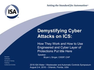 Standards
Certification
Education & Training
Publishing
Conferences & Exhibits
Demystifying Cyber
Attacks on ICS:
How They Work and How to Use
Engineered and Cyber Layer of
Protections Put title Here
2016 ISA Water / Wastewater and Automatic Controls Symposium
August 2-4, 2016 – Orlando, Florida, USA
Speaker:
Bryan L Singer, CISSP, CAP
 