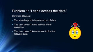 Problem 1: “I can’t access the data”
Common Causes:
• The visual report is broken or out of date
• The user doesn’t have access to the
database
• The user doesn’t know where to find the
relevant data
 