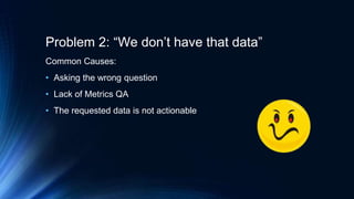 Problem 2: “We don’t have that data”
Common Causes:
• Asking the wrong question
• Lack of Metrics QA
• The requested data is not actionable
 