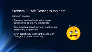 Problem 3: “A/B Testing is too hard”
Common Causes:
• Business intuition leads to the same
conclusions as the A/B test results
• Test results are too fuzzy and p-values are
statistically insignificant
• Even statistically significant results won’t
change the product roadmap
 