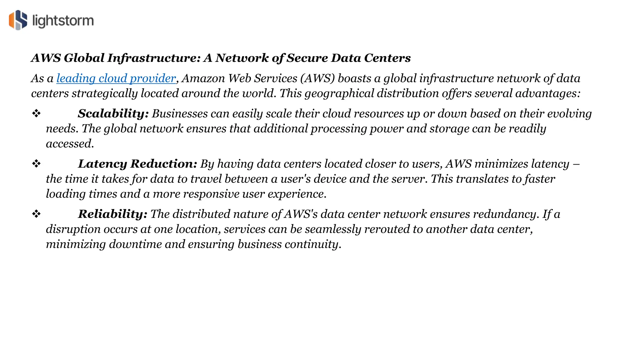 AWS Global Infrastructure: A Network of Secure Data Centers
As a leading cloud provider, Amazon Web Services (AWS) boasts a global infrastructure network of data
centers strategically located around the world. This geographical distribution offers several advantages:
 Scalability: Businesses can easily scale their cloud resources up or down based on their evolving
needs. The global network ensures that additional processing power and storage can be readily
accessed.
 Latency Reduction: By having data centers located closer to users, AWS minimizes latency –
the time it takes for data to travel between a user's device and the server. This translates to faster
loading times and a more responsive user experience.
 Reliability: The distributed nature of AWS's data center network ensures redundancy. If a
disruption occurs at one location, services can be seamlessly rerouted to another data center,
minimizing downtime and ensuring business continuity.
 