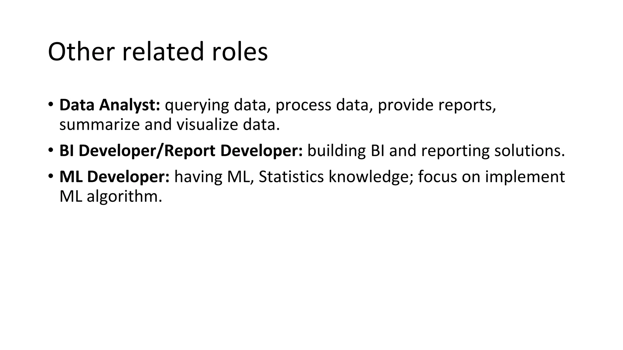 Other related roles
• Data Analyst: querying data, process data, provide reports,
summarize and visualize data.
• BI Developer/Report Developer: building BI and reporting solutions.
• ML Developer: having ML, Statistics knowledge; focus on implement
ML algorithm.
 