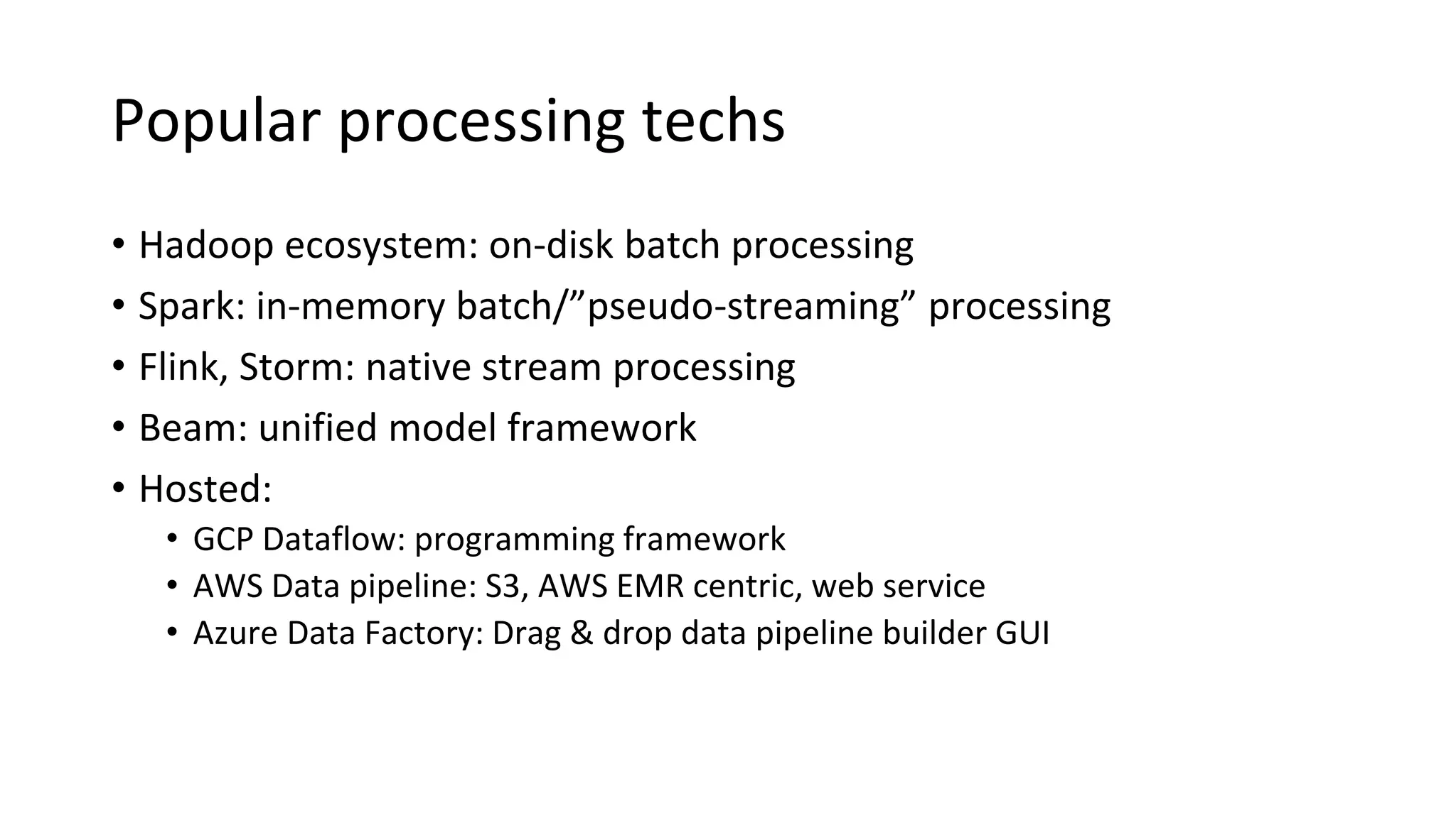 Popular processing techs
• Hadoop ecosystem: on-disk batch processing
• Spark: in-memory batch/”pseudo-streaming” processing
• Flink, Storm: native stream processing
• Beam: unified model framework
• Hosted:
• GCP Dataflow: programming framework
• AWS Data pipeline: S3, AWS EMR centric, web service
• Azure Data Factory: Drag & drop data pipeline builder GUI
 