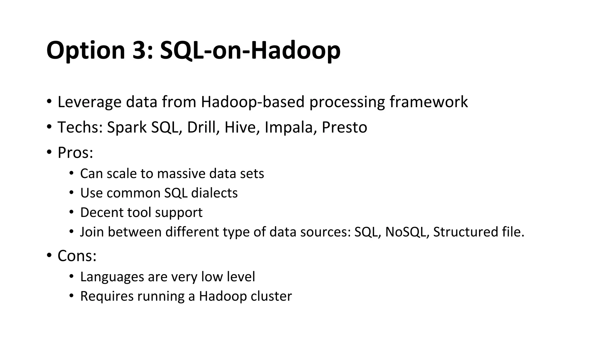 Option 3: SQL-on-Hadoop
• Leverage data from Hadoop-based processing framework
• Techs: Spark SQL, Drill, Hive, Impala, Presto
• Pros:
• Can scale to massive data sets
• Use common SQL dialects
• Decent tool support
• Join between different type of data sources: SQL, NoSQL, Structured file.
• Cons:
• Languages are very low level
• Requires running a Hadoop cluster
 