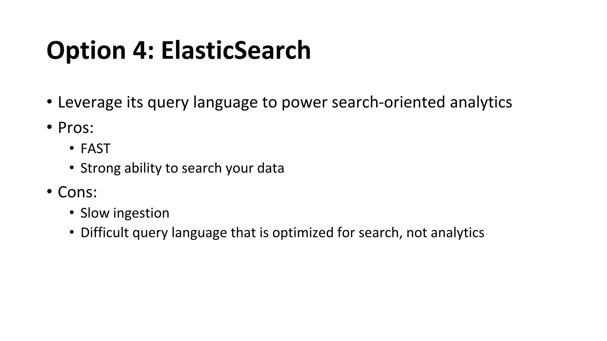 Option 4: ElasticSearch
• Leverage its query language to power search-oriented analytics
• Pros:
• FAST
• Strong ability to search your data
• Cons:
• Slow ingestion
• Difficult query language that is optimized for search, not analytics
 