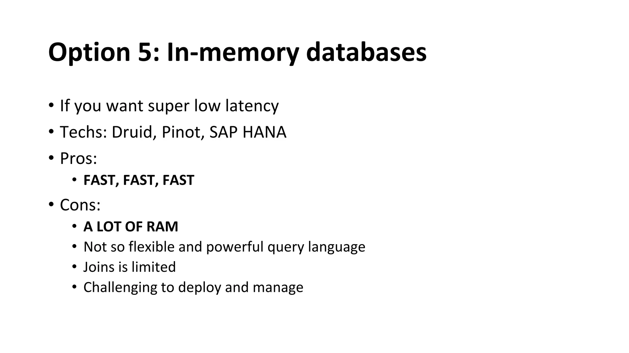 Option 5: In-memory databases
• If you want super low latency
• Techs: Druid, Pinot, SAP HANA
• Pros:
• FAST, FAST, FAST
• Cons:
• A LOT OF RAM
• Not so flexible and powerful query language
• Joins is limited
• Challenging to deploy and manage
 