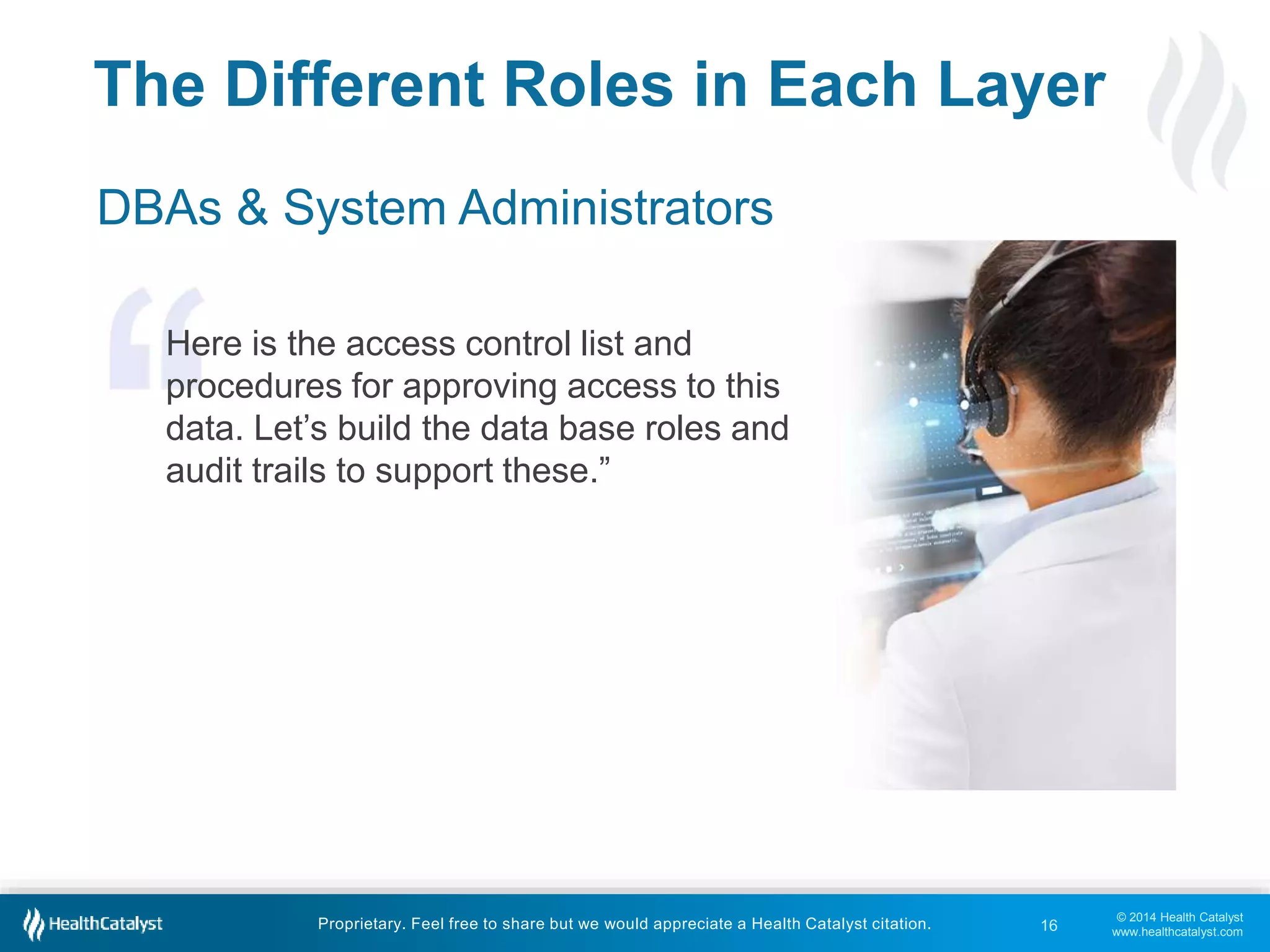 © 2014 Health Catalyst 
www.healthcatalyst.com 
The Different Roles in Each Layer 
DBAs & System Administrators 
Here is the access control list and 
procedures for approving access to this 
data. Let’s build the data base roles and 
audit trails to support these.” 
Proprietary. Feel free to share but we would appreciate a Health Catalyst citation. 
16 
 