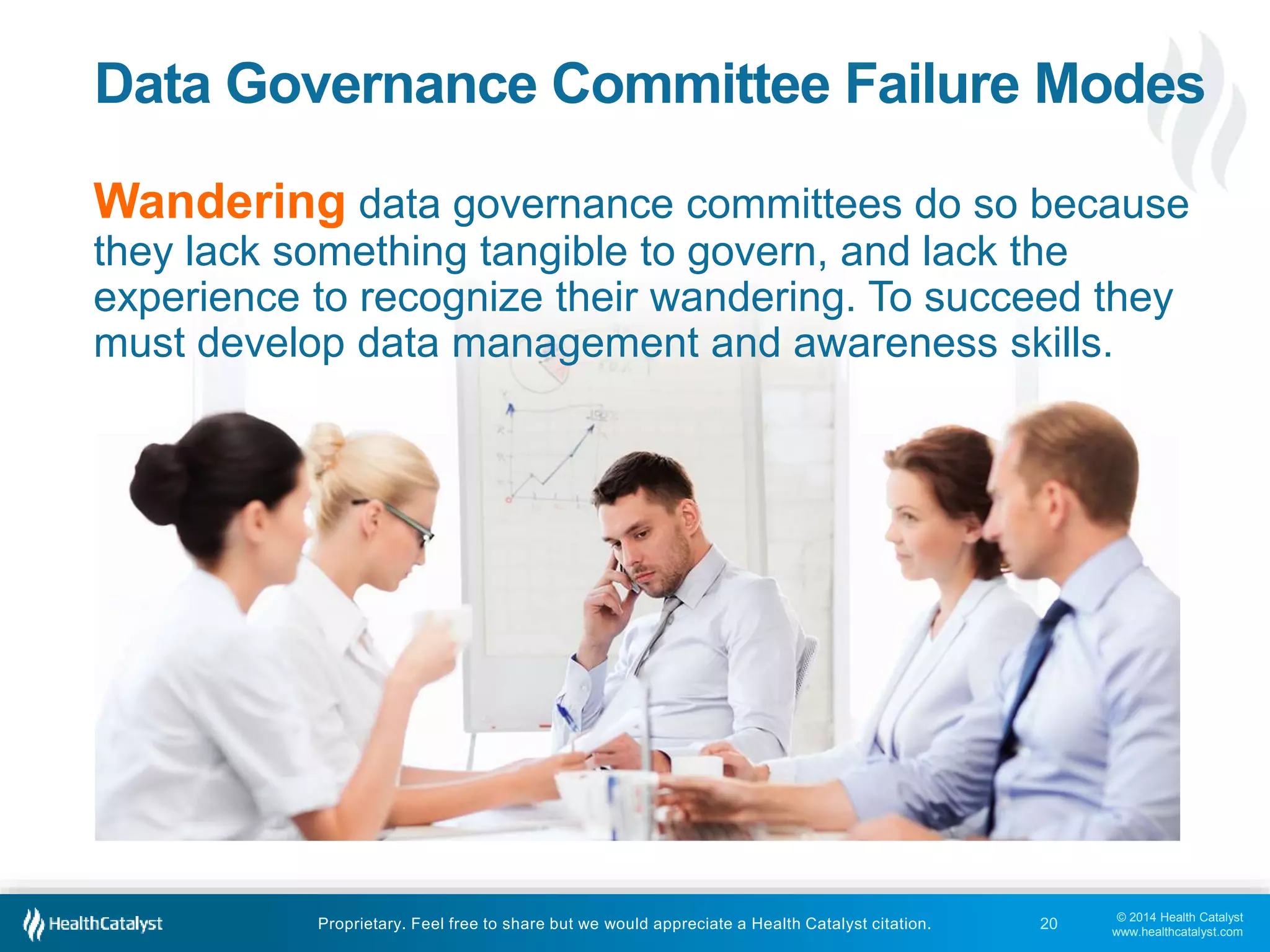Data Governance Committee Failure Modes 
Wandering data governance committees do so because 
they lack something tangible to govern, and lack the 
experience to recognize their wandering. To succeed they 
must develop data management and awareness skills. 
© 2014 Health Catalyst 
www.healthcatalyst.com 
Proprietary. Feel free to share but we would appreciate a Health Catalyst citation. 
20 
 