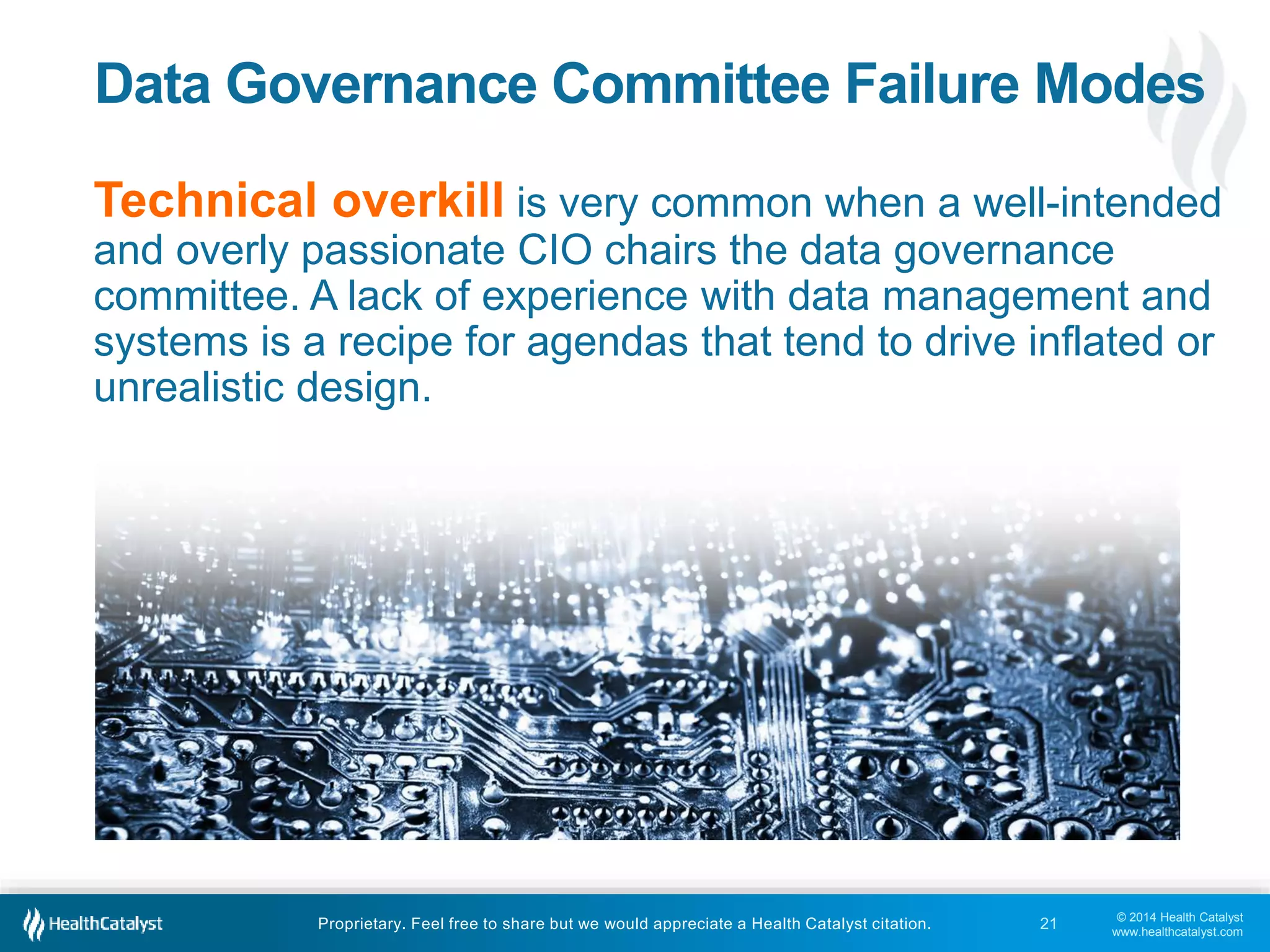 Data Governance Committee Failure Modes 
Technical overkill is very common when a well-intended 
and overly passionate CIO chairs the data governance 
committee. A lack of experience with data management and 
systems is a recipe for agendas that tend to drive inflated or 
unrealistic design. 
© 2014 Health Catalyst 
www.healthcatalyst.com 
Proprietary. Feel free to share but we would appreciate a Health Catalyst citation. 
21 
 