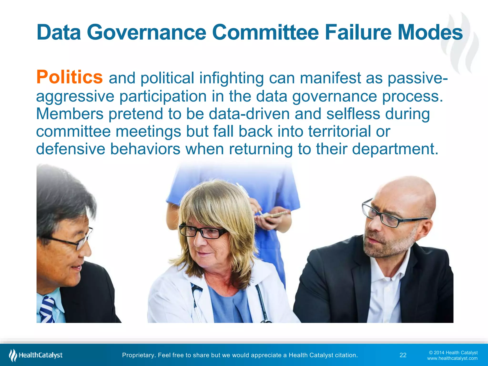 Data Governance Committee Failure Modes 
Politics and political infighting can manifest as passive-aggressive 
participation in the data governance process. 
Members pretend to be data-driven and selfless during 
committee meetings but fall back into territorial or 
defensive behaviors when returning to their department. 
© 2014 Health Catalyst 
www.healthcatalyst.com 
Proprietary. Feel free to share but we would appreciate a Health Catalyst citation. 
22 
 