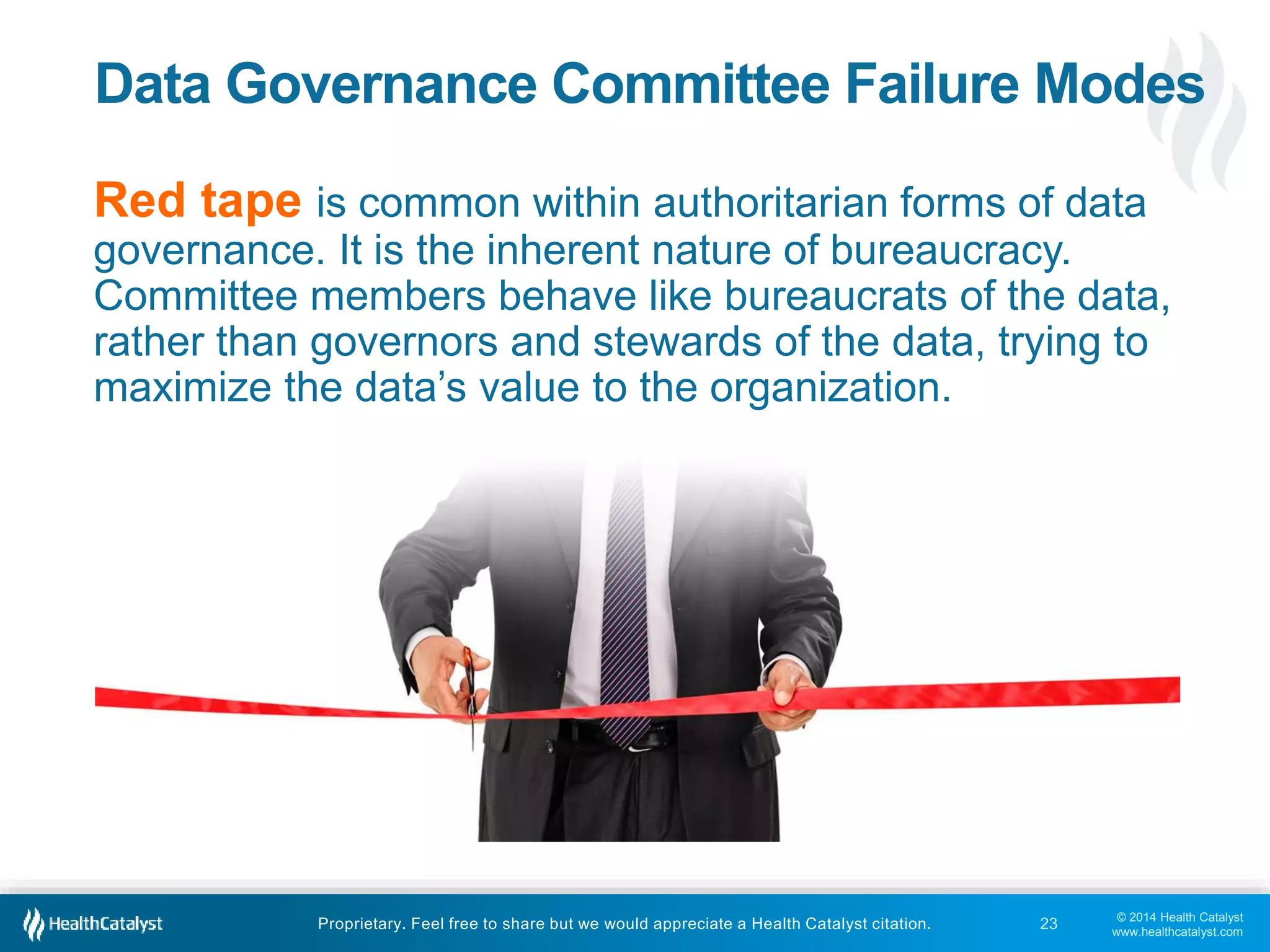 Data Governance Committee Failure Modes 
Red tape is common within authoritarian forms of data 
governance. It is the inherent nature of bureaucracy. 
Committee members behave like bureaucrats of the data, 
rather than governors and stewards of the data, trying to 
maximize the data’s value to the organization. 
© 2014 Health Catalyst 
www.healthcatalyst.com 
Proprietary. Feel free to share but we would appreciate a Health Catalyst citation. 
23 
 