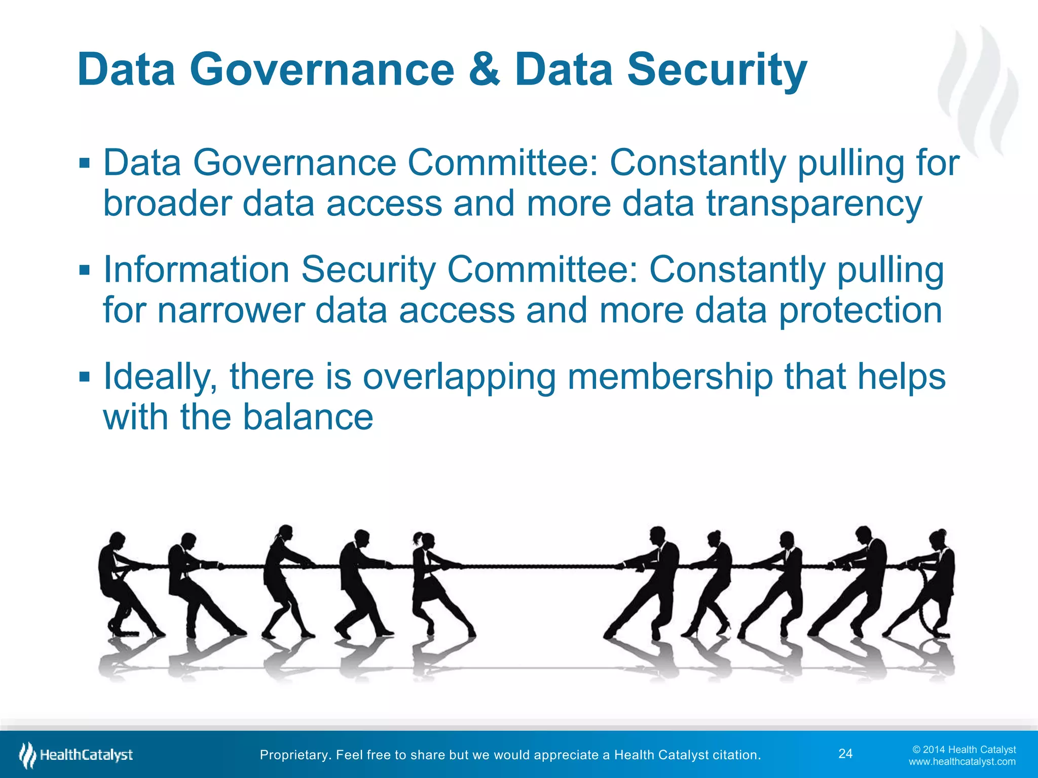 Data Governance Committee: Constantly pulling for 
broader data access and more data transparency 
 Information Security Committee: Constantly pulling 
for narrower data access and more data protection 
 Ideally, there is overlapping membership that helps 
with the balance 
© 2014 Health Catalyst 
www.healthcatalyst.com 
Data Governance & Data Security 
Proprietary. Feel free to share but we would appreciate a Health Catalyst citation. 
24 
 
