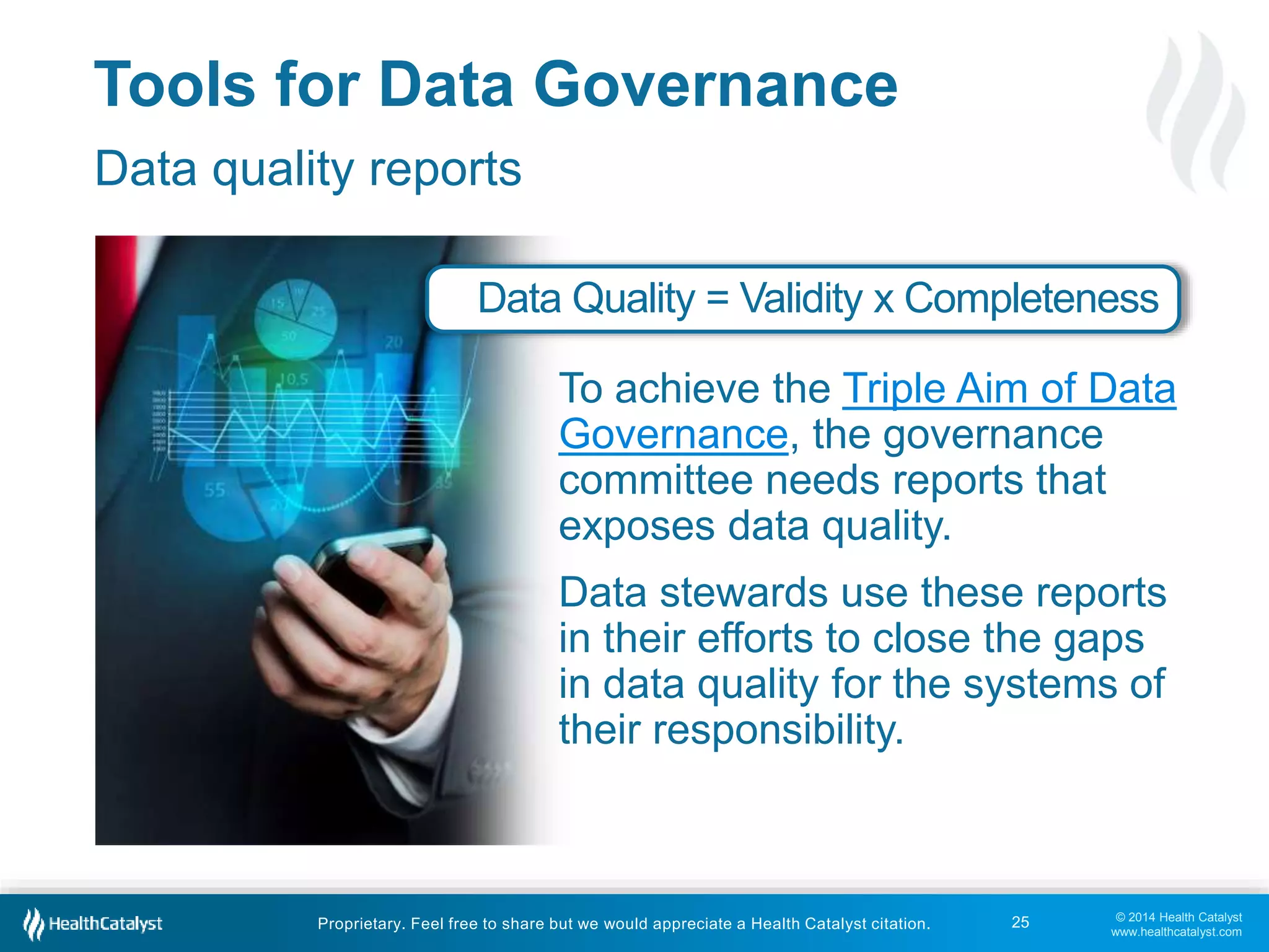 Data Quality = Validity x Completeness 
To achieve the Triple Aim of Data 
Governance, the governance 
committee needs reports that 
exposes data quality. 
Data stewards use these reports 
in their efforts to close the gaps 
in data quality for the systems of 
their responsibility. 
© 2014 Health Catalyst 
www.healthcatalyst.com 
Tools for Data Governance 
Data quality reports 
Proprietary. Feel free to share but we would appreciate a Health Catalyst citation. 
25 
 
