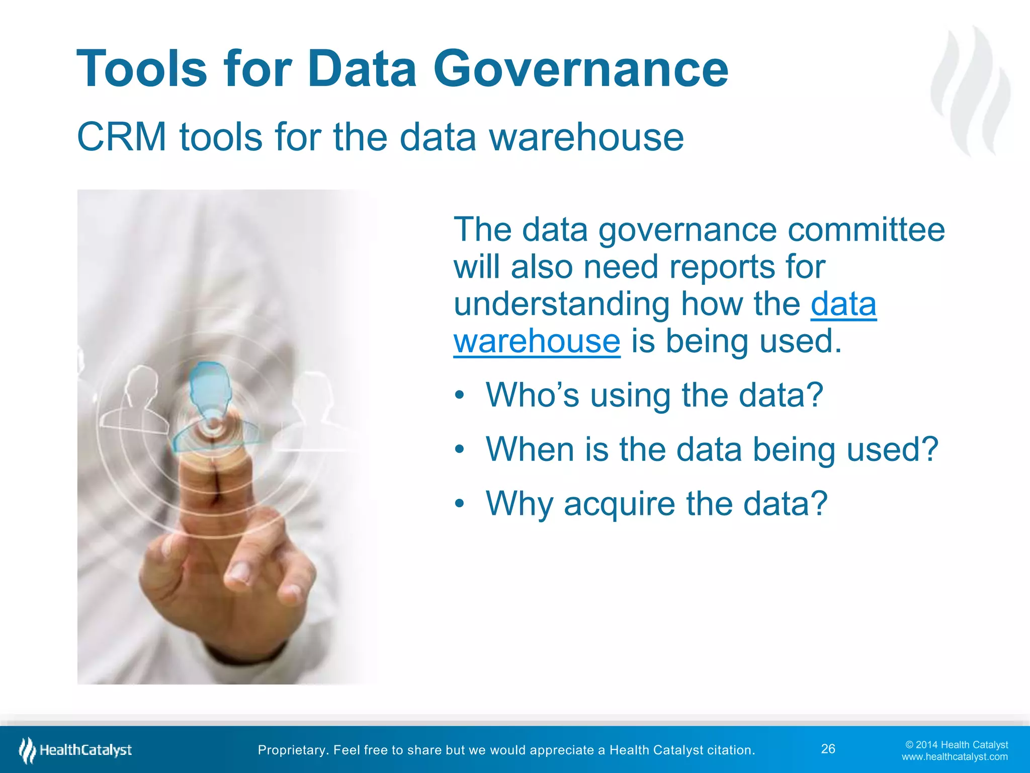 The data governance committee 
will also need reports for 
understanding how the data 
warehouse is being used. 
• Who’s using the data? 
• When is the data being used? 
• Why acquire the data? 
© 2014 Health Catalyst 
www.healthcatalyst.com 
Tools for Data Governance 
CRM tools for the data warehouse 
Proprietary. Feel free to share but we would appreciate a Health Catalyst citation. 
26 
 