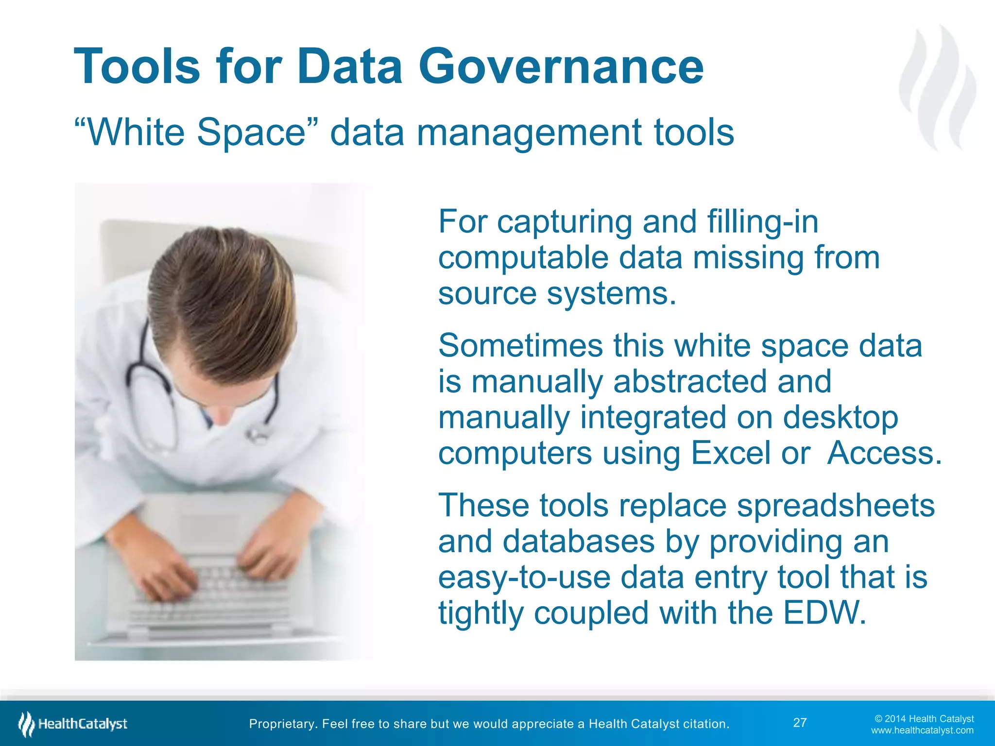 For capturing and filling-in 
computable data missing from 
source systems. 
Sometimes this white space data 
is manually abstracted and 
manually integrated on desktop 
computers using Excel or Access. 
These tools replace spreadsheets 
and databases by providing an 
easy-to-use data entry tool that is 
tightly coupled with the EDW. 
© 2014 Health Catalyst 
www.healthcatalyst.com 
Tools for Data Governance 
“White Space” data management tools 
Proprietary. Feel free to share but we would appreciate a Health Catalyst citation. 
27 
 