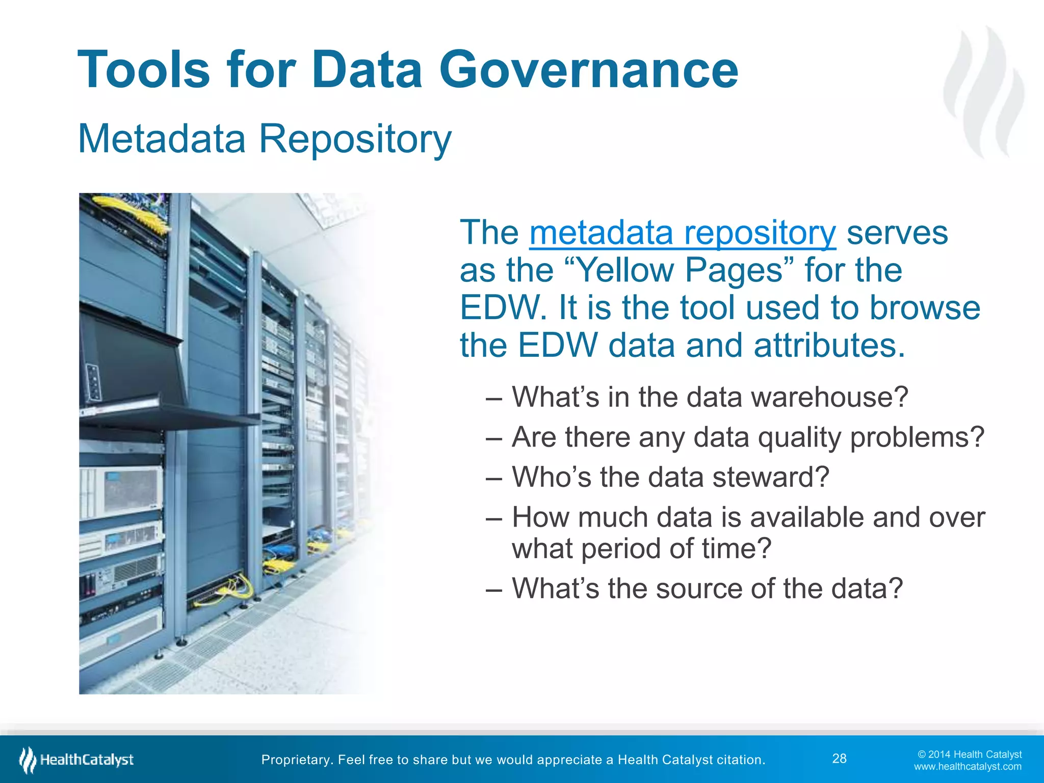 The metadata repository serves 
as the “Yellow Pages” for the 
EDW. It is the tool used to browse 
the EDW data and attributes. 
– What’s in the data warehouse? 
– Are there any data quality problems? 
– Who’s the data steward? 
– How much data is available and over 
© 2014 Health Catalyst 
www.healthcatalyst.com 
Tools for Data Governance 
Metadata Repository 
what period of time? 
– What’s the source of the data? 
Proprietary. Feel free to share but we would appreciate a Health Catalyst citation. 
28 
 