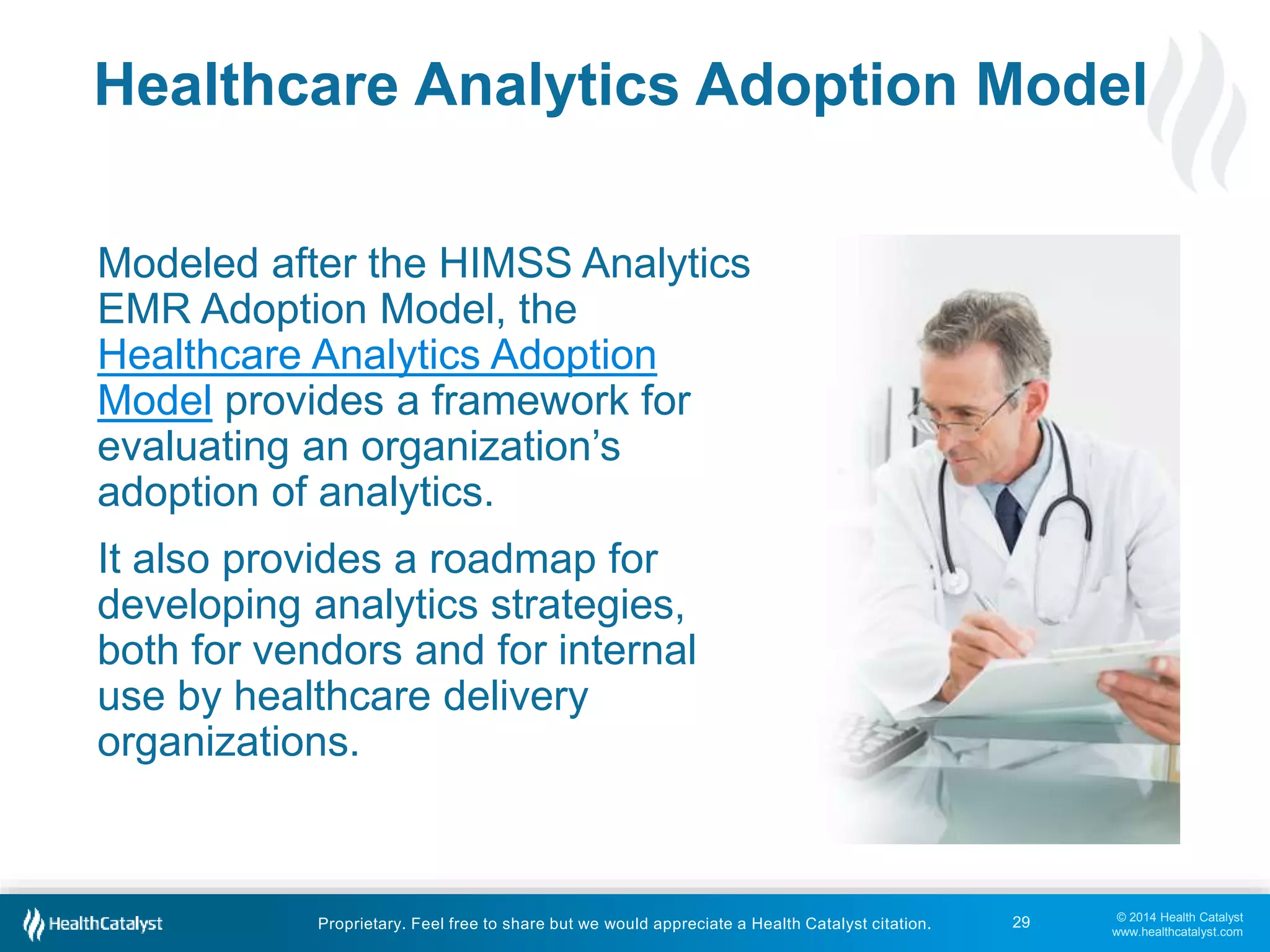 Healthcare Analytics Adoption Model 
© 2014 Health Catalyst 
www.healthcatalyst.com 
Proprietary. Feel free to share but we would appreciate a Health Catalyst citation. 
29 
Modeled after the HIMSS Analytics 
EMR Adoption Model, the 
Healthcare Analytics Adoption 
Model provides a framework for 
evaluating an organization’s 
adoption of analytics. 
It also provides a roadmap for 
developing analytics strategies, 
both for vendors and for internal 
use by healthcare delivery 
organizations. 
 