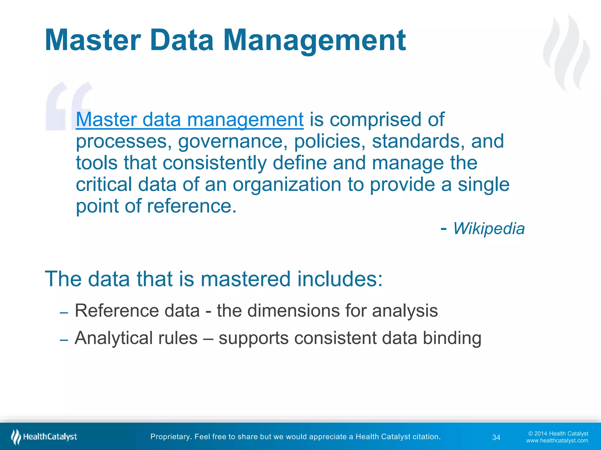 © 2014 Health Catalyst 
www.healthcatalyst.com 
Master Data Management 
Master data management is comprised of 
processes, governance, policies, standards, and 
tools that consistently define and manage the 
critical data of an organization to provide a single 
point of reference. 
The data that is mastered includes: 
- Wikipedia 
– Reference data - the dimensions for analysis 
– Analytical rules – supports consistent data binding 
Proprietary. Feel free to share but we would appreciate a Health Catalyst citation. 
34 
 