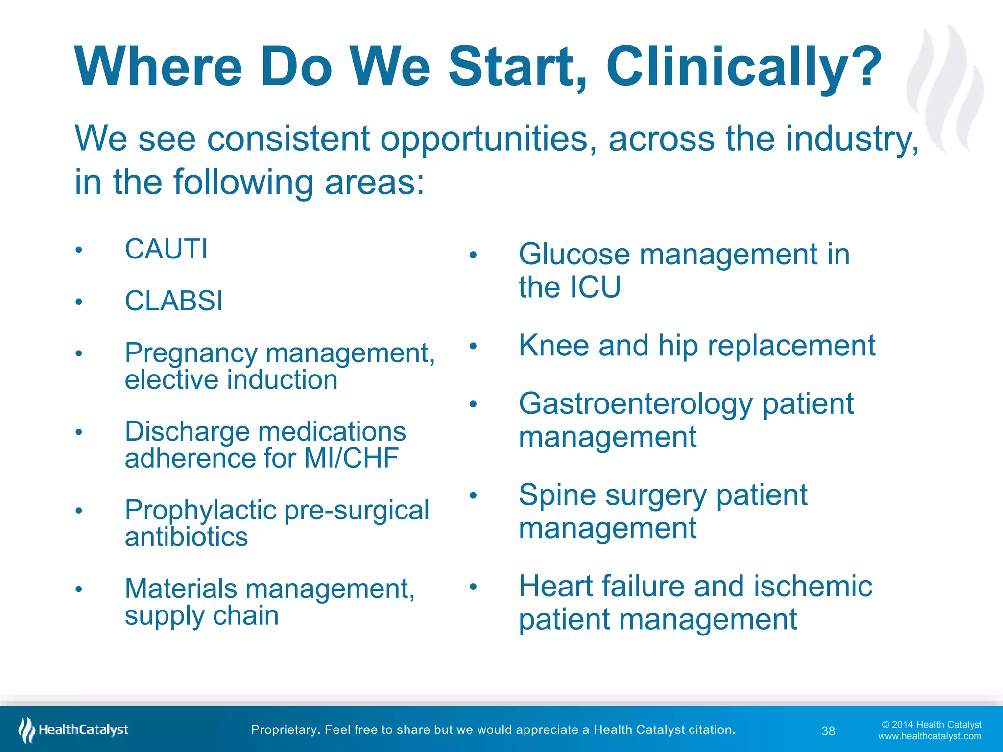 Where Do We Start, Clinically? 
We see consistent opportunities, across the industry, 
in the following areas: 
© 2014 Health Catalyst 
www.healthcatalyst.com 
Proprietary. Feel free to share but we would appreciate a Health Catalyst citation. 
• CAUTI 
• CLABSI 
• Pregnancy management, 
elective induction 
• Discharge medications 
adherence for MI/CHF 
• Prophylactic pre-surgical 
antibiotics 
• Materials management, 
supply chain 
• Glucose management in 
the ICU 
• Knee and hip replacement 
• Gastroenterology patient 
management 
• Spine surgery patient 
management 
• Heart failure and ischemic 
patient management 
38 
 
