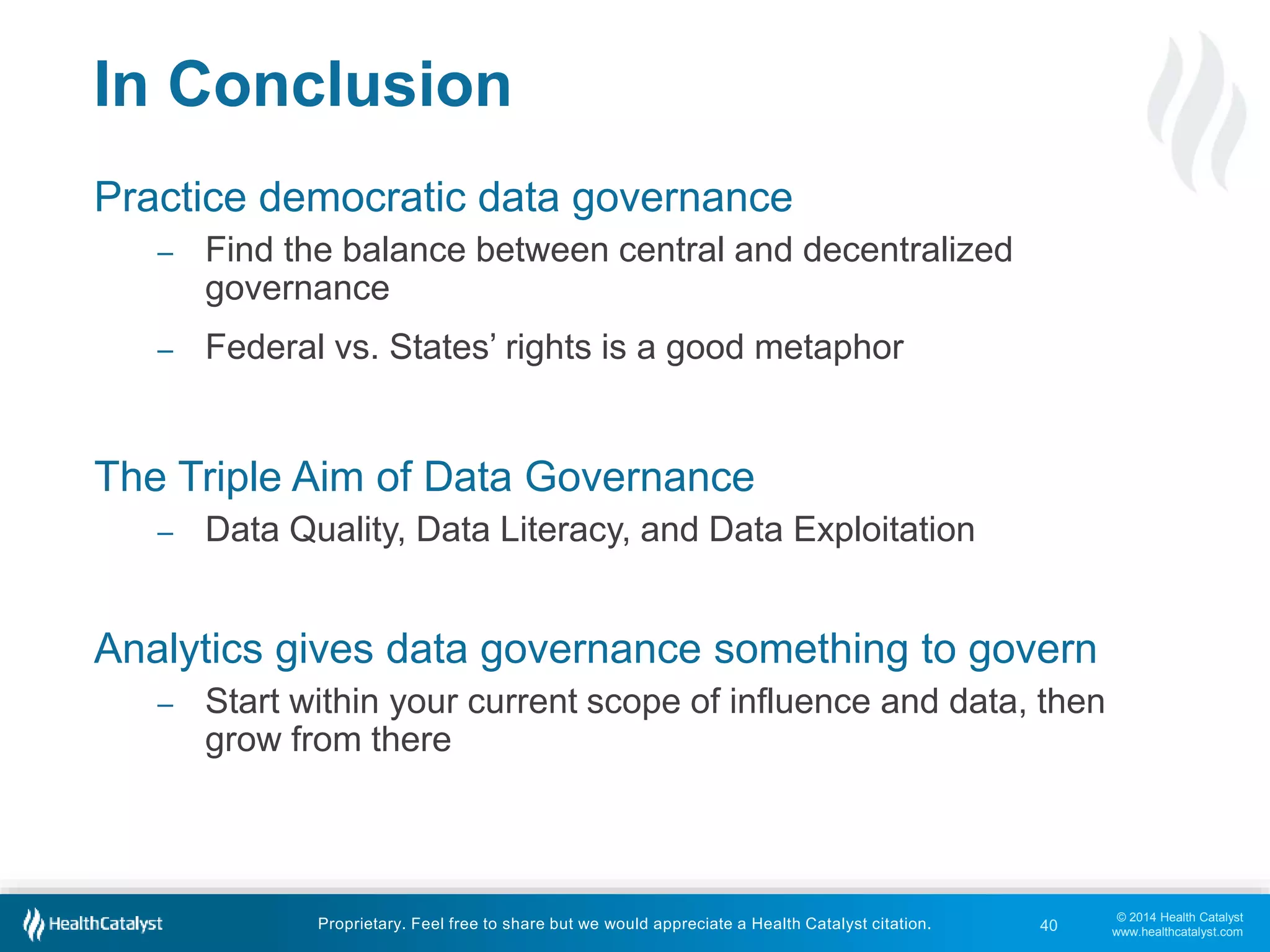 © 2014 Health Catalyst 
www.healthcatalyst.com 
In Conclusion 
Practice democratic data governance 
– Find the balance between central and decentralized 
governance 
– Federal vs. States’ rights is a good metaphor 
The Triple Aim of Data Governance 
– Data Quality, Data Literacy, and Data Exploitation 
Analytics gives data governance something to govern 
– Start within your current scope of influence and data, then 
grow from there 
Proprietary. Feel free to share but we would appreciate a Health Catalyst citation. 
40 
 