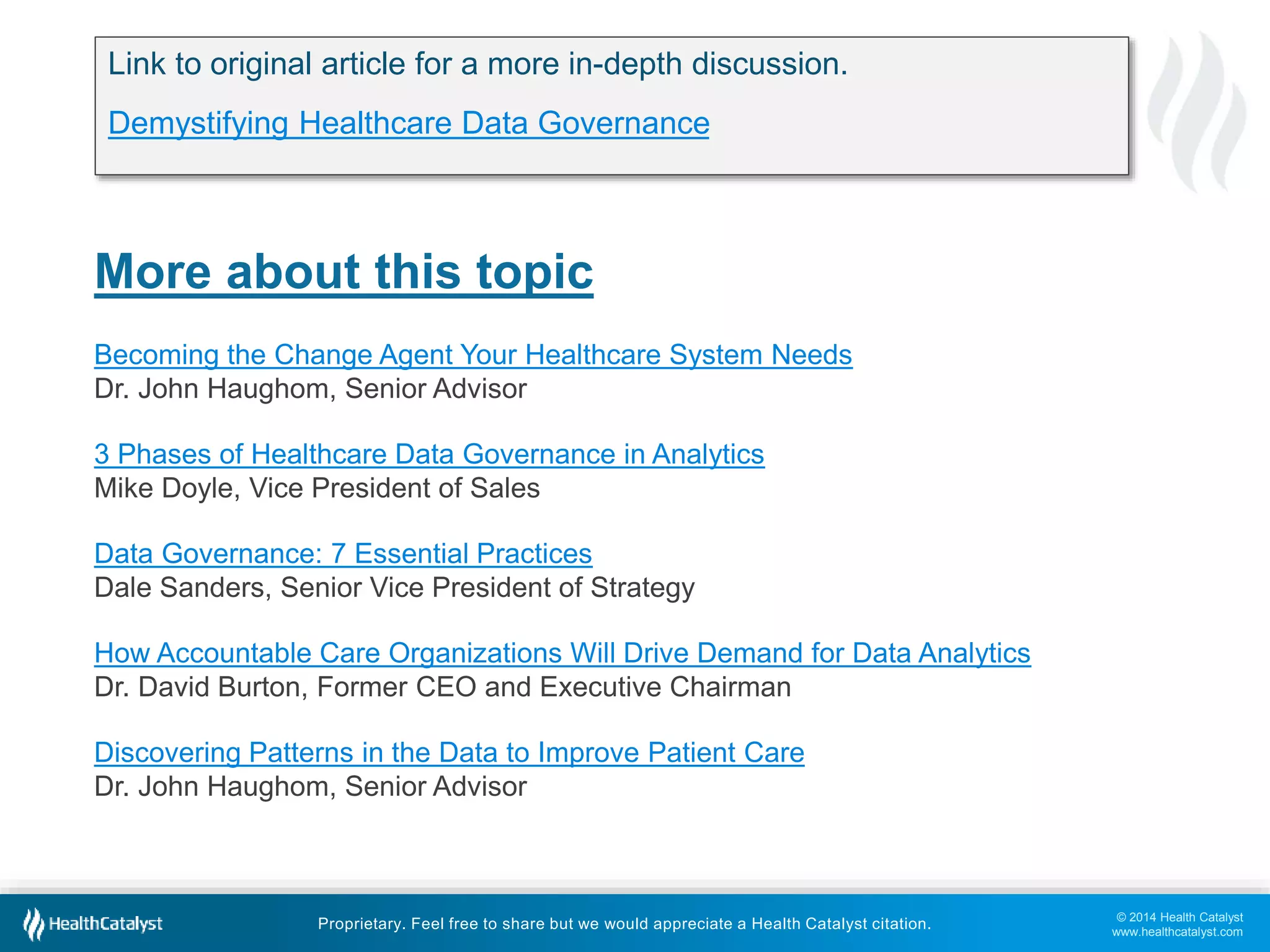 © 2014 Health Catalyst 
www.healthcatalyst.com 
Link to original article for a more in-depth discussion. 
Demystifying Healthcare Data Governance 
More about this topic 
Becoming the Change Agent Your Healthcare System Needs 
Dr. John Haughom, Senior Advisor 
3 Phases of Healthcare Data Governance in Analytics 
Mike Doyle, Vice President of Sales 
Data Governance: 7 Essential Practices 
Dale Sanders, Senior Vice President of Strategy 
How Accountable Care Organizations Will Drive Demand for Data Analytics 
Dr. David Burton, Former CEO and Executive Chairman 
Discovering Patterns in the Data to Improve Patient Care 
Dr. John Haughom, Senior Advisor 
Proprietary. Feel free to share but we would appreciate a Health Catalyst citation. 
 