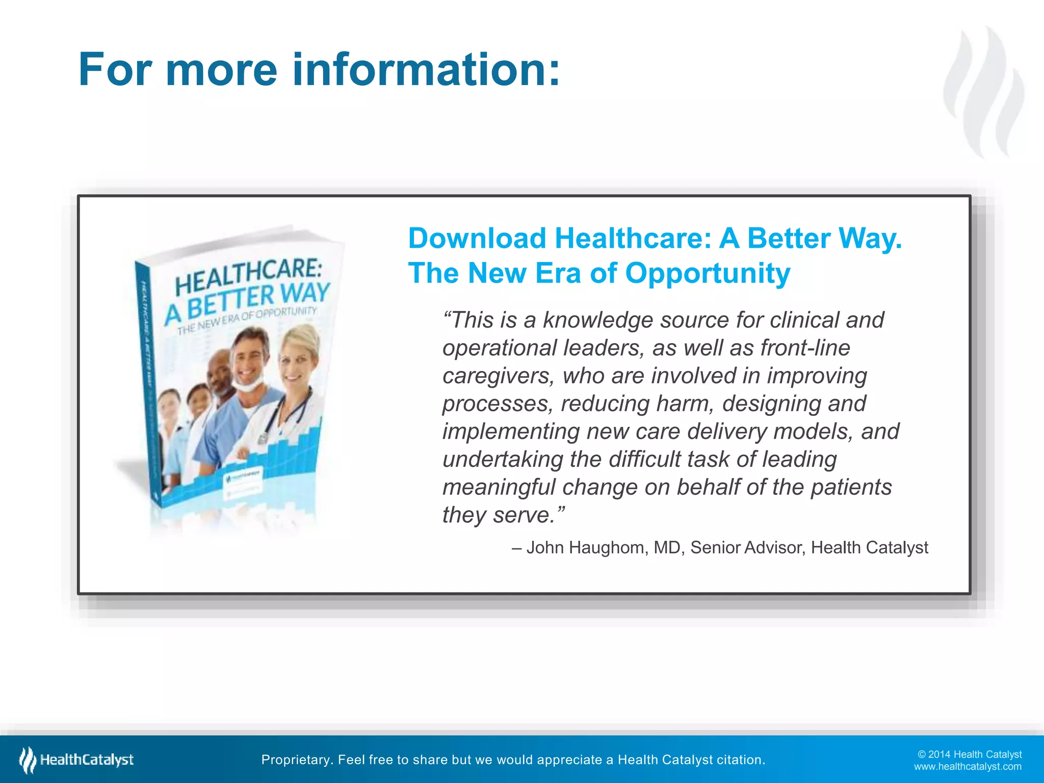 – John Haughom, MD, Senior Advisor, Health Catalyst 
© 2014 Health Catalyst 
www.healthcatalyst.com 
For more information: 
Download Healthcare: A Better Way. 
The New Era of Opportunity 
“This is a knowledge source for clinical and 
operational leaders, as well as front-line 
caregivers, who are involved in improving 
processes, reducing harm, designing and 
implementing new care delivery models, and 
undertaking the difficult task of leading 
meaningful change on behalf of the patients 
they serve.” 
Proprietary. Feel free to share but we would appreciate a Health Catalyst citation. 
 