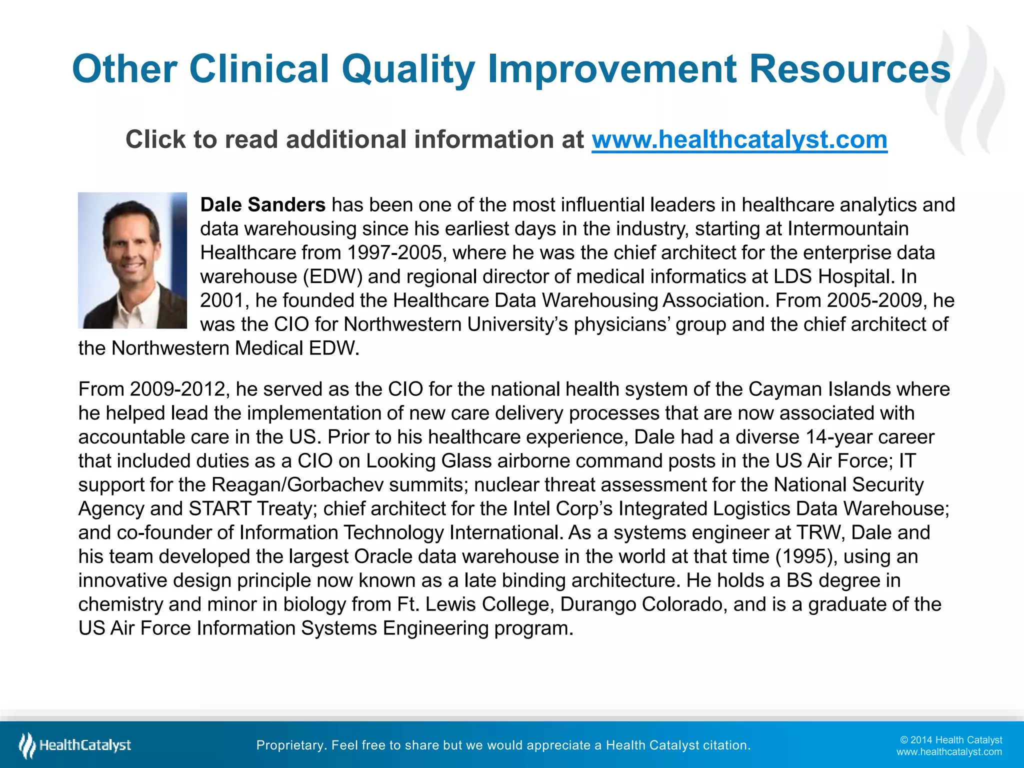 Other Clinical Quality Improvement Resources 
Dale Sanders has been one of the most influential leaders in healthcare analytics and 
data warehousing since his earliest days in the industry, starting at Intermountain 
Healthcare from 1997-2005, where he was the chief architect for the enterprise data 
warehouse (EDW) and regional director of medical informatics at LDS Hospital. In 
2001, he founded the Healthcare Data Warehousing Association. From 2005-2009, he 
was the CIO for Northwestern University’s physicians’ group and the chief architect of 
From 2009-2012, he served as the CIO for the national health system of the Cayman Islands where 
he helped lead the implementation of new care delivery processes that are now associated with 
accountable care in the US. Prior to his healthcare experience, Dale had a diverse 14-year career 
that included duties as a CIO on Looking Glass airborne command posts in the US Air Force; IT 
support for the Reagan/Gorbachev summits; nuclear threat assessment for the National Security 
Agency and START Treaty; chief architect for the Intel Corp’s Integrated Logistics Data Warehouse; 
and co-founder of Information Technology International. As a systems engineer at TRW, Dale and 
his team developed the largest Oracle data warehouse in the world at that time (1995), using an 
innovative design principle now known as a late binding architecture. He holds a BS degree in 
chemistry and minor in biology from Ft. Lewis College, Durango Colorado, and is a graduate of the 
US Air Force Information Systems Engineering program. 
© 2014 Health Catalyst 
www.healthcatalyst.com 
Click to read additional information at www.healthcatalyst.com 
the Northwestern Medical EDW. 
Proprietary. Feel free to share but we would appreciate a Health Catalyst citation. 
