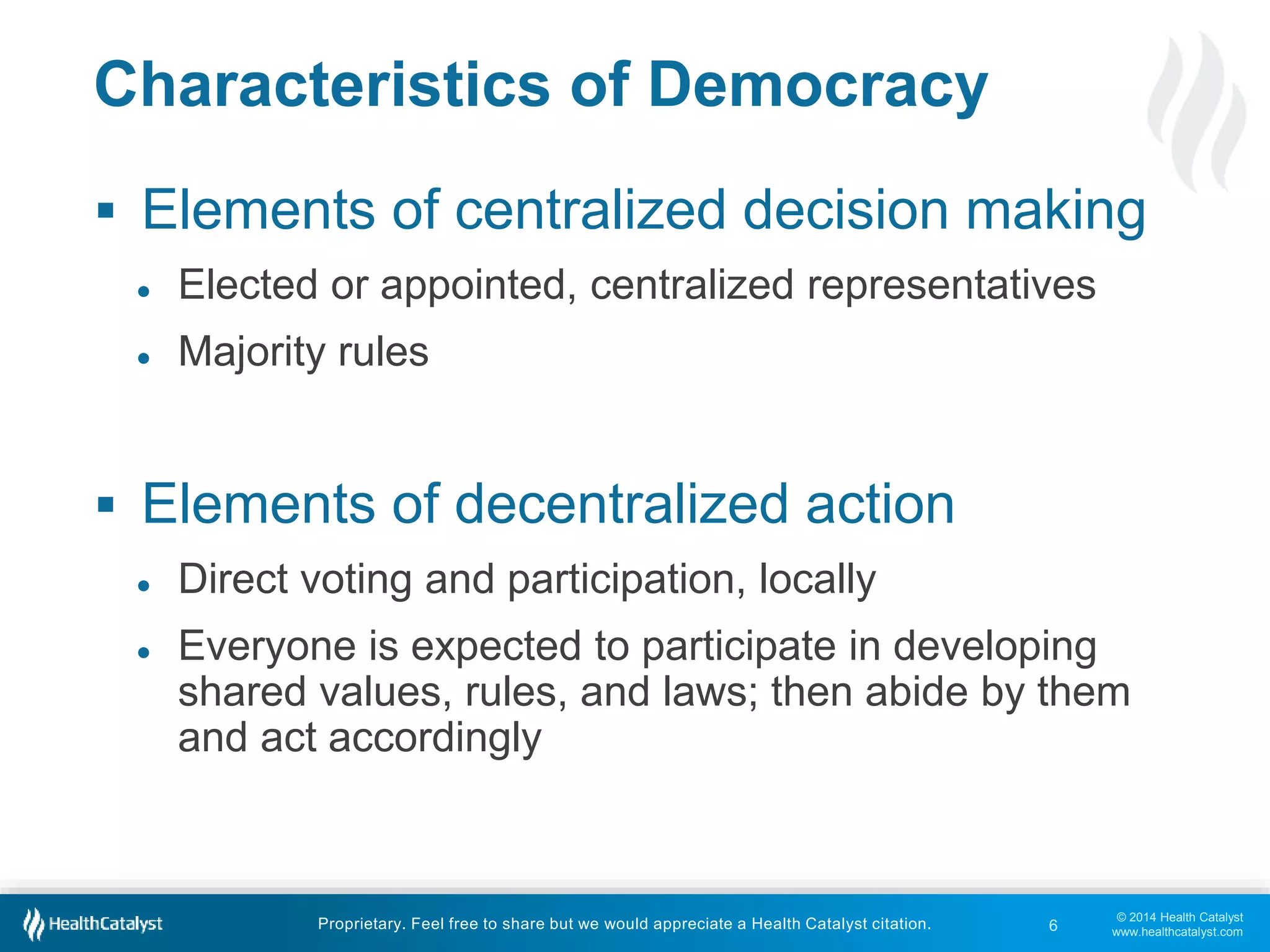  Elements of centralized decision making 
shared values, rules, and laws; then abide by them 
and act accordingly 
© 2014 Health Catalyst 
www.healthcatalyst.com 
Characteristics of Democracy 
● Elected or appointed, centralized representatives 
● Majority rules 
 Elements of decentralized action 
● Direct voting and participation, locally 
● Everyone is expected to participate in developing 
Proprietary. Feel free to share but we would appreciate a Health Catalyst citation. 
6 
 