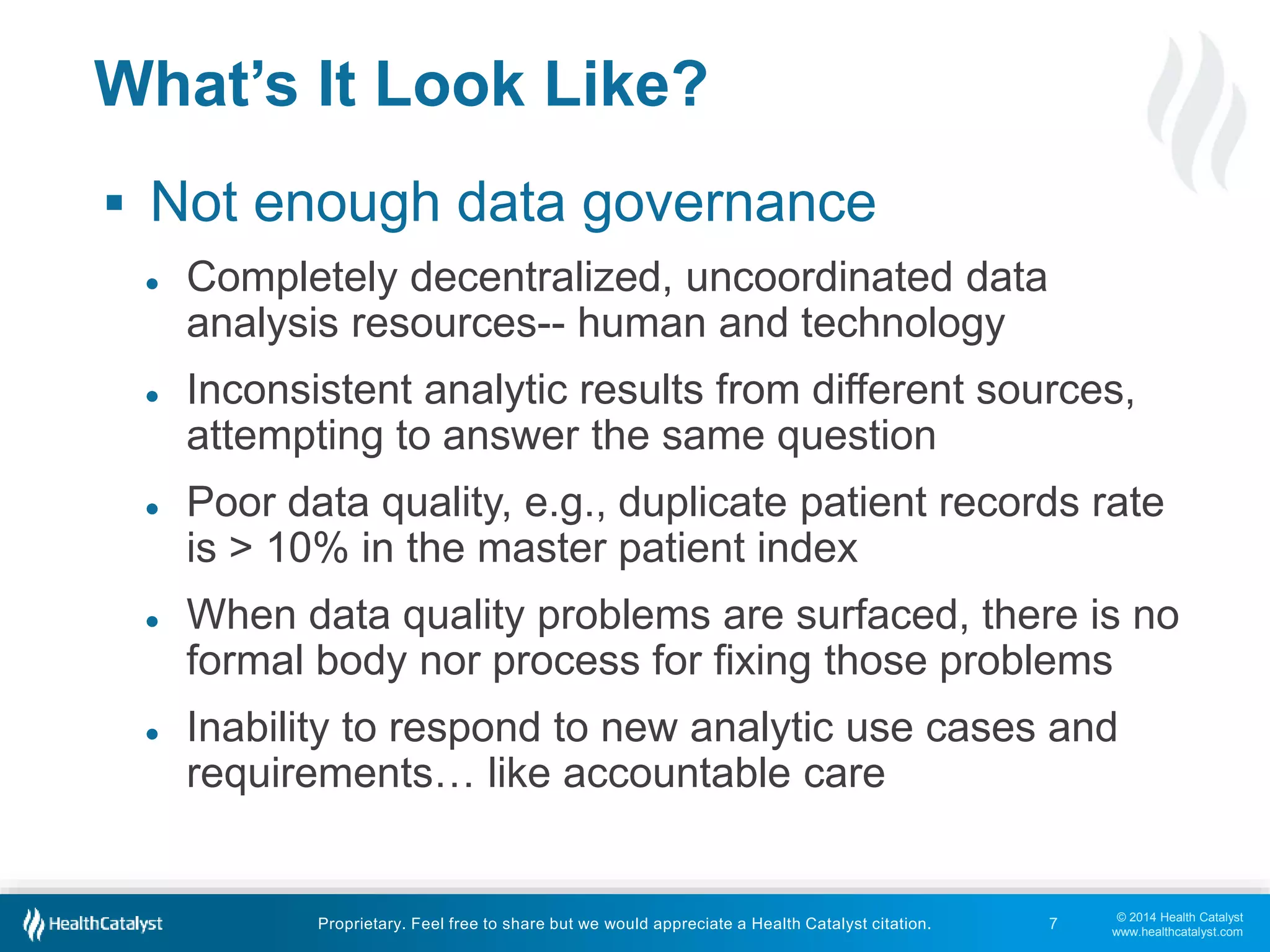 ● Inconsistent analytic results from different sources, 
● Poor data quality, e.g., duplicate patient records rate 
● When data quality problems are surfaced, there is no 
formal body nor process for fixing those problems 
● Inability to respond to new analytic use cases and 
© 2014 Health Catalyst 
www.healthcatalyst.com 
What’s It Look Like? 
 Not enough data governance 
● Completely decentralized, uncoordinated data 
analysis resources-- human and technology 
attempting to answer the same question 
is > 10% in the master patient index 
requirements… like accountable care 
Proprietary. Feel free to share but we would appreciate a Health Catalyst citation. 
7 
 