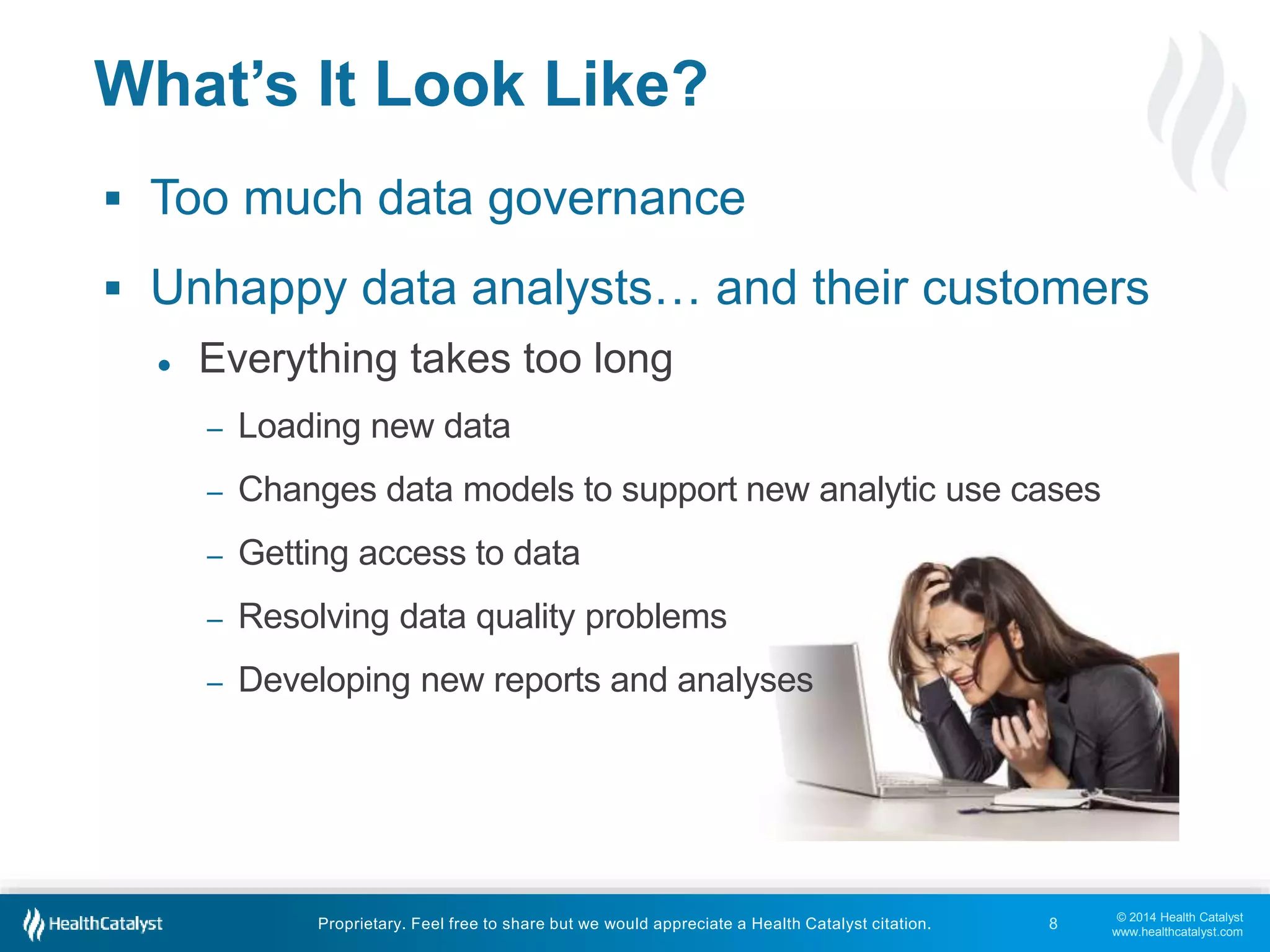  Unhappy data analysts… and their customers 
© 2014 Health Catalyst 
www.healthcatalyst.com 
What’s It Look Like? 
 Too much data governance 
● Everything takes too long 
– Loading new data 
– Changes data models to support new analytic use cases 
– Getting access to data 
– Resolving data quality problems 
– Developing new reports and analyses 
Proprietary. Feel free to share but we would appreciate a Health Catalyst citation. 
8 
 