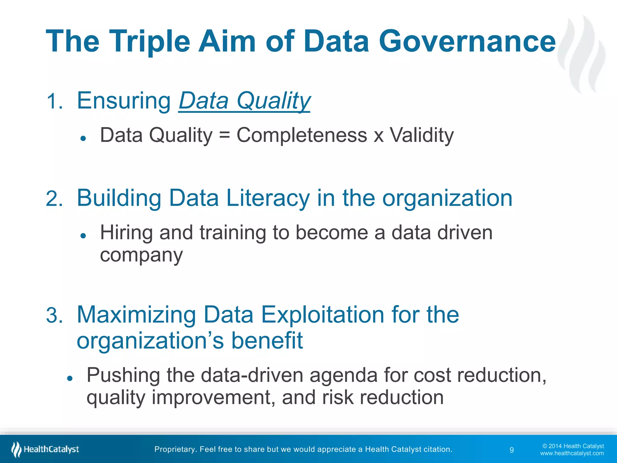 The Triple Aim of Data Governance 
● Pushing the data-driven agenda for cost reduction, 
© 2014 Health Catalyst 
www.healthcatalyst.com 
1. Ensuring Data Quality 
● Data Quality = Completeness x Validity 
2. Building Data Literacy in the organization 
● Hiring and training to become a data driven 
company 
3. Maximizing Data Exploitation for the 
organization’s benefit 
quality improvement, and risk reduction 
Proprietary. Feel free to share but we would appreciate a Health Catalyst citation. 
9 
 