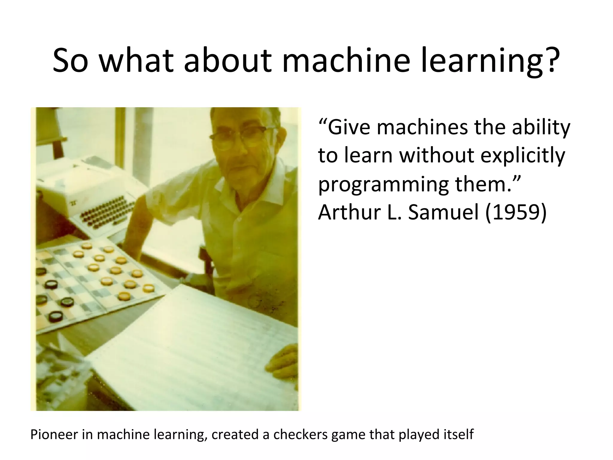 So	
  what	
  about	
  machine	
  learning?	
  
Pioneer	
  in	
  machine	
  learning,	
  created	
  a	
  checkers	
  game	
  that	
  played	
  itself	
  
“Give	
  machines	
  the	
  ability	
  
to	
  learn	
  without	
  explicitly	
  
programming	
  them.”	
  
Arthur	
  L.	
  Samuel	
  (1959)	
  
 