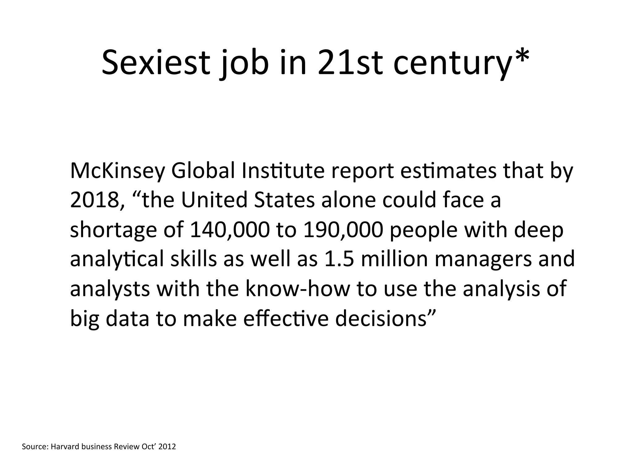 Sexiest	
  job	
  in	
  21st	
  century*	
  
	
  
McKinsey	
  Global	
  Ins&tute	
  report	
  es&mates	
  that	
  by	
  
2018,	
  “the	
  United	
  States	
  alone	
  could	
  face	
  a	
  
shortage	
  of	
  140,000	
  to	
  190,000	
  people	
  with	
  deep	
  
analy&cal	
  skills	
  as	
  well	
  as	
  1.5	
  million	
  managers	
  and	
  
analysts	
  with	
  the	
  know-­‐how	
  to	
  use	
  the	
  analysis	
  of	
  
big	
  data	
  to	
  make	
  eﬀec&ve	
  decisions”	
  
Source:	
  Harvard	
  business	
  Review	
  Oct’	
  2012	
  
	
  
 