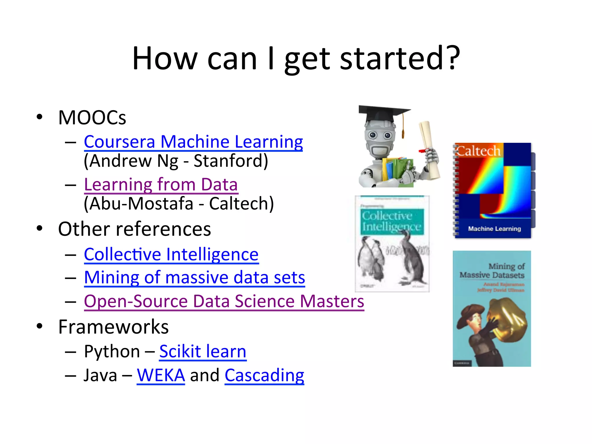 How	
  can	
  I	
  get	
  started?	
  
•  MOOCs	
  
–  Coursera	
  Machine	
  Learning	
  	
  
(Andrew	
  Ng	
  -­‐	
  Stanford)	
  
–  Learning	
  from	
  Data	
  
(Abu-­‐Mostafa	
  -­‐	
  Caltech)	
  
•  Other	
  references	
  
–  Collec&ve	
  Intelligence	
  
–  Mining	
  of	
  massive	
  data	
  sets	
  
–  Open-­‐Source	
  Data	
  Science	
  Masters	
  
•  Frameworks	
  
–  Python	
  –	
  Scikit	
  learn	
  
–  Java	
  –	
  WEKA	
  and	
  Cascading	
  
 