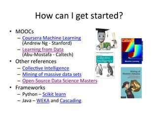 How	
  can	
  I	
  get	
  started?	
  
•  MOOCs	
  
–  Coursera	
  Machine	
  Learning	
  	
  
(Andrew	
  Ng	
  -­‐	
  Stanford)	
  
–  Learning	
  from	
  Data	
  
(Abu-­‐Mostafa	
  -­‐	
  Caltech)	
  
•  Other	
  references	
  
–  Collec&ve	
  Intelligence	
  
–  Mining	
  of	
  massive	
  data	
  sets	
  
–  Open-­‐Source	
  Data	
  Science	
  Masters	
  
•  Frameworks	
  
–  Python	
  –	
  Scikit	
  learn	
  
–  Java	
  –	
  WEKA	
  and	
  Cascading	
  
 