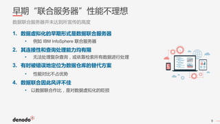 9
早期“联合服务器”性能不理想
数据联合服务器并未达到所宣传的高度
1. 数据虚拟化的早期形式是数据联合服务器
• 例如 IBM InfoSphere 联合服务器
2. 其连接性和查询处理能力均有限
• 无法处理复杂查询，或依靠检索所有数据进行处理
3. 有时被错误地定位为数据仓库的替代方案
• 性能对比不占优势
4. 数据联合因此风评不佳
• 以数据联合作比，是对数据虚拟化的贬损
 