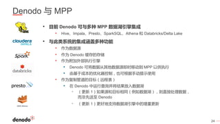 24
Denodo 与 MPP
• 目前 Denodo 可与多种 MPP 数据湖引擎集成
• Hive、Impala、Presto、SparkSQL、Athena 和 Databricks/Delta Lake
• 与此类系统的集成涵盖多种功能
• 作为数据源
• 作为 Denodo 缓存的存储
• 作为附加外部执行引擎
• Denodo 可将数据从其他数据源即时移动到 MPP 以供执行
• 由基于成本的优化器控制，也可根据手动提示使用
• 作为复制管道的目标（远程表）
• 在 Denodo 中运行查询并将结果放入数据湖
• （更新 1）如果源和目标相同（例如数据湖），则直接处理数据，
而非先送至 Denodo
• （更新 1）更好地支持数据湖引擎中的增量更新
 