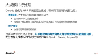 25
大规模并行处理
Denodo 提供与 MPP 系统的原生集成，带来两项额外的关键功能：
• 查询加速：在查询执行期间将处理移至 MPP
• 在 Denodo 中并行处理操作
• 将高级下推的优势（最大限度减少网络流量）与大规模并行处理相结合
• MPP 缓存
• 快速访问最近使用的数据
这两种技术可以结合起来，以卓有成效的方式成功处理非常复杂的大数据量场景，
充分发挥低成本 MPP 解决方案的作用（Spark、Presto、Impala 等）
 