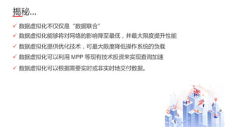 33
揭秘…
✓ 数据虚拟化不仅仅是“数据联合”
✓ 数据虚拟化能够将对网络的影响降至最低，并最大限度提升性能
✓ 数据虚拟化提供优化技术，可最大限度降低操作系统的负载
✓ 数据虚拟化可以利用 MPP 等现有技术投资来实现查询加速
✓ 数据虚拟化可以根据需要实时或非实时地交付数据。
 