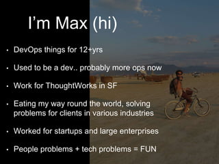 I’m Max (hi)
• DevOps things for 12+yrs
• Used to be a dev.. probably more ops now
• Work for ThoughtWorks in SF
• Eating my way round the world, solving
problems for clients in various industries
• Worked for startups and large enterprises
• People problems + tech problems = FUN
 