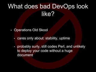 What does bad DevOps look
like?
• Operations Old Skool
• cares only about: stability, uptime
• probably surly, still codes Perl, and unlikely
to deploy your code without a huge
document
 