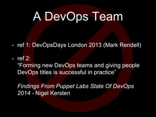 A DevOps Team
• ref 1: DevOpsDays London 2013 (Mark Rendell)
• ref 2:
“Forming new DevOps teams and giving people
DevOps titles is successful in practice”
Findings From Puppet Labs State Of DevOps
2014 - Nigel Kersten
 