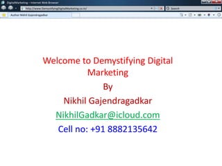 Welcome to Demystifying Digital
Marketing
By
Nikhil Gajendragadkar
NikhilGadkar@icloud.com
Cell no: +91 8882135642
DigitalMarketing – Internet Web Browser
http://www.DemystifyingDigitalMarketing.co.in/
Your Tab Name
Search
w
w
DigitalMarketing – Internet Web Browser
http://www.DemystifyingDigitalMarketing.co.in/
Author Nikhil Gajendragadkar
Search
 