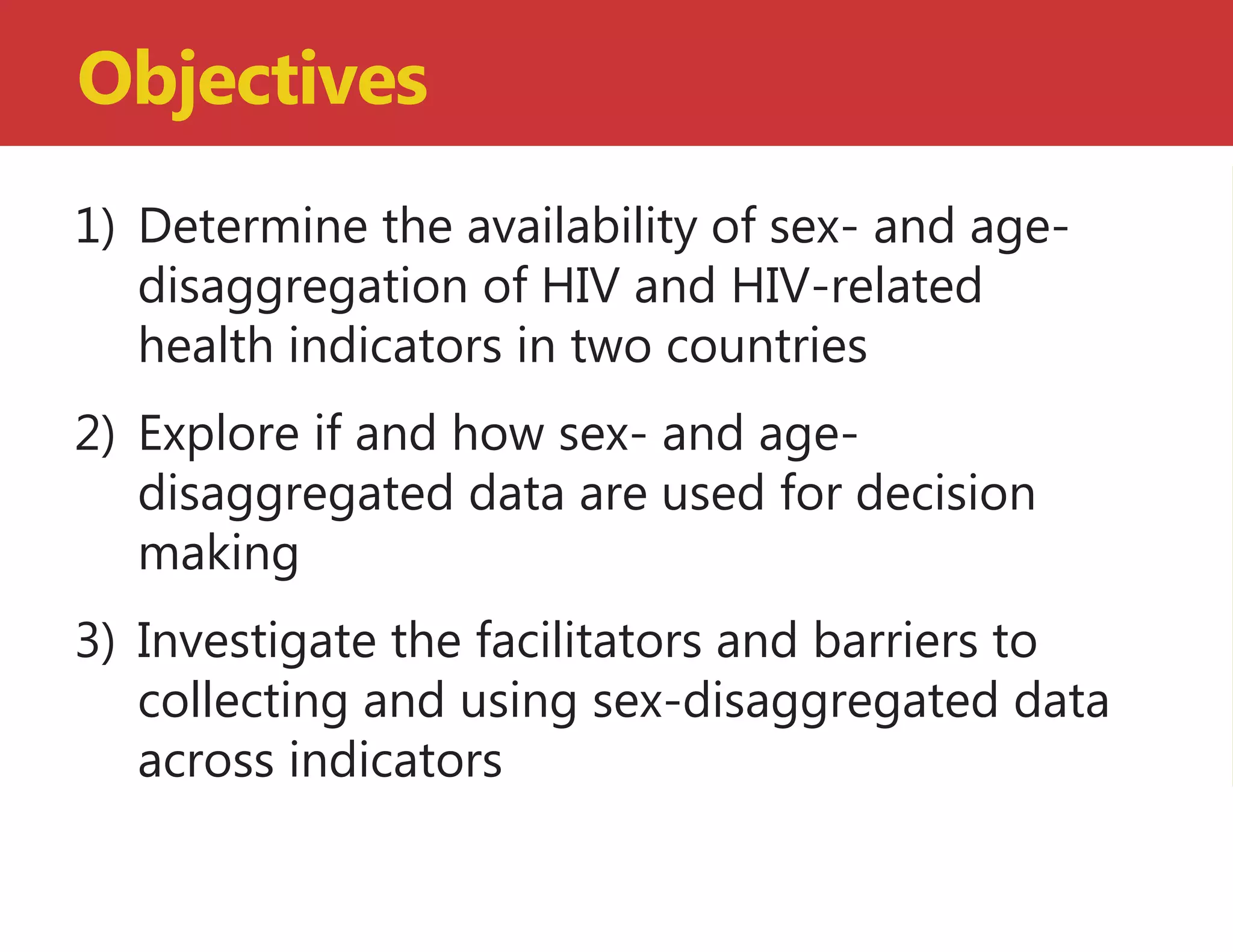 1) Determine the availability of sex- and age-
disaggregation of HIV and HIV-related
health indicators in two countries
2) Explore if and how sex- and age-
disaggregated data are used for decision
making
3) Investigate the facilitators and barriers to
collecting and using sex-disaggregated data
across indicators
Objectives
 