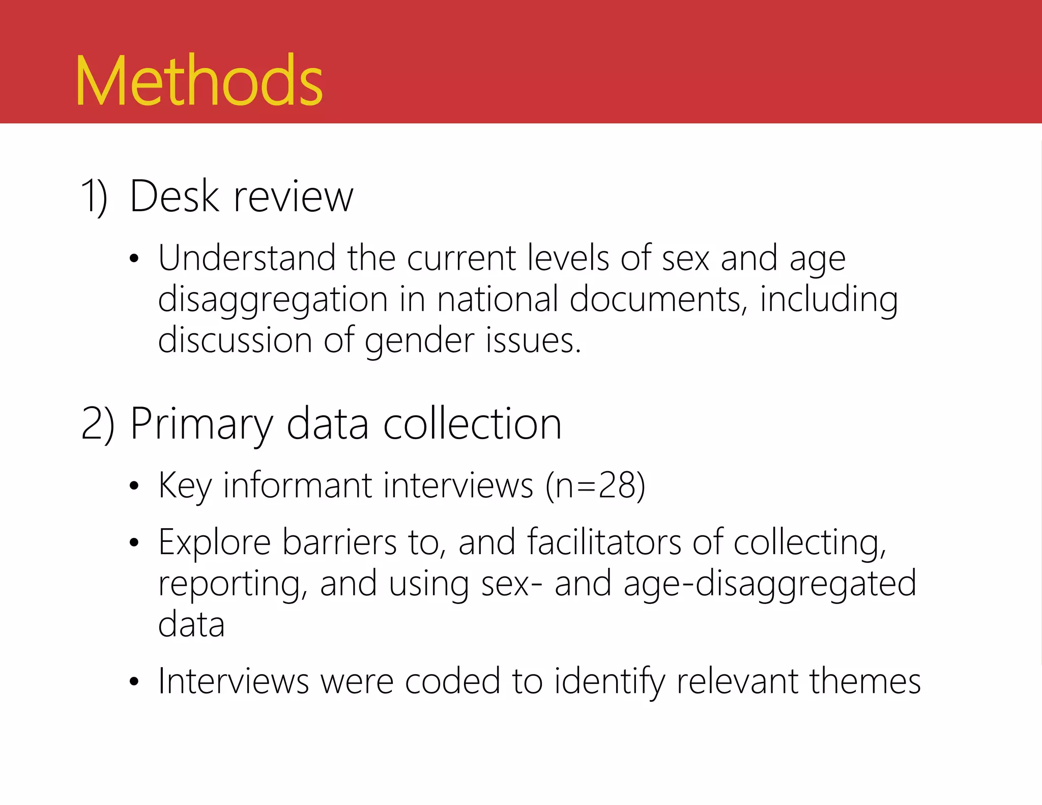 Methods
1) Desk review
• Understand the current levels of sex and age
disaggregation in national documents, including
discussion of gender issues.
2) Primary data collection
• Key informant interviews (n=28)
• Explore barriers to, and facilitators of collecting,
reporting, and using sex- and age-disaggregated
data
• Interviews were coded to identify relevant themes
 