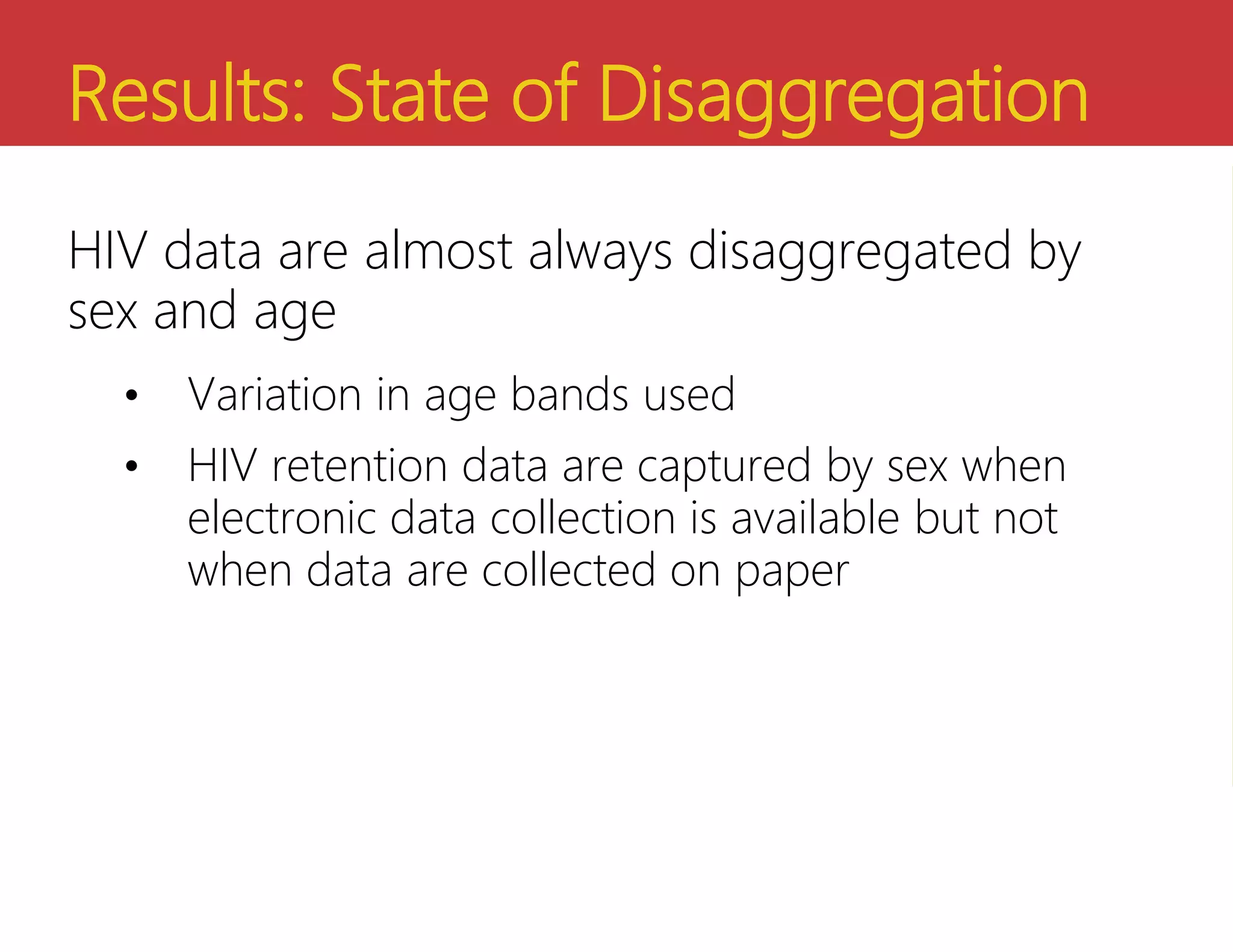 Results: State of Disaggregation
HIV data are almost always disaggregated by
sex and age
• Variation in age bands used
• HIV retention data are captured by sex when
electronic data collection is available but not
when data are collected on paper
 