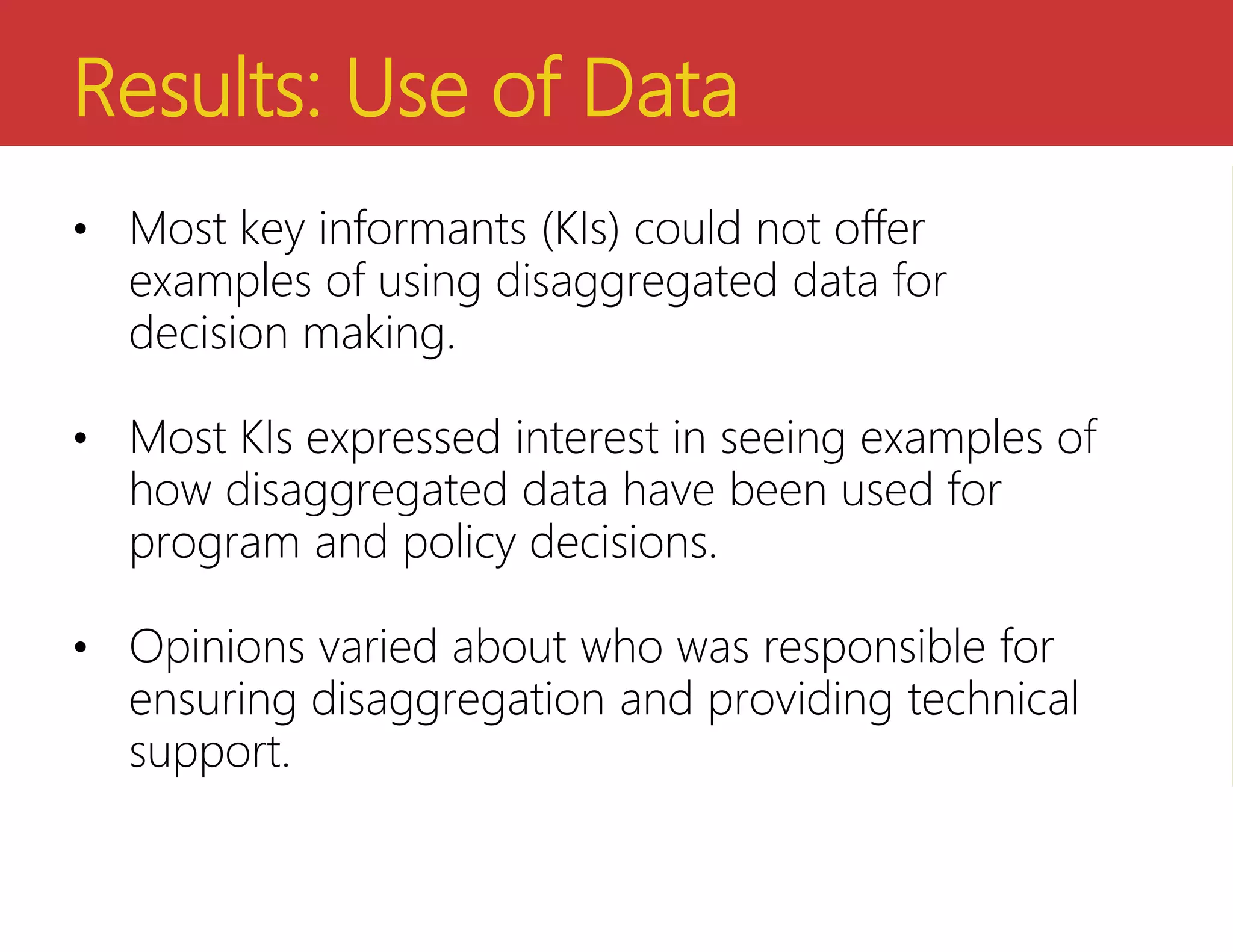 Results: Use of Data
• Most key informants (KIs) could not offer
examples of using disaggregated data for
decision making.
• Most KIs expressed interest in seeing examples of
how disaggregated data have been used for
program and policy decisions.
• Opinions varied about who was responsible for
ensuring disaggregation and providing technical
support.
 
