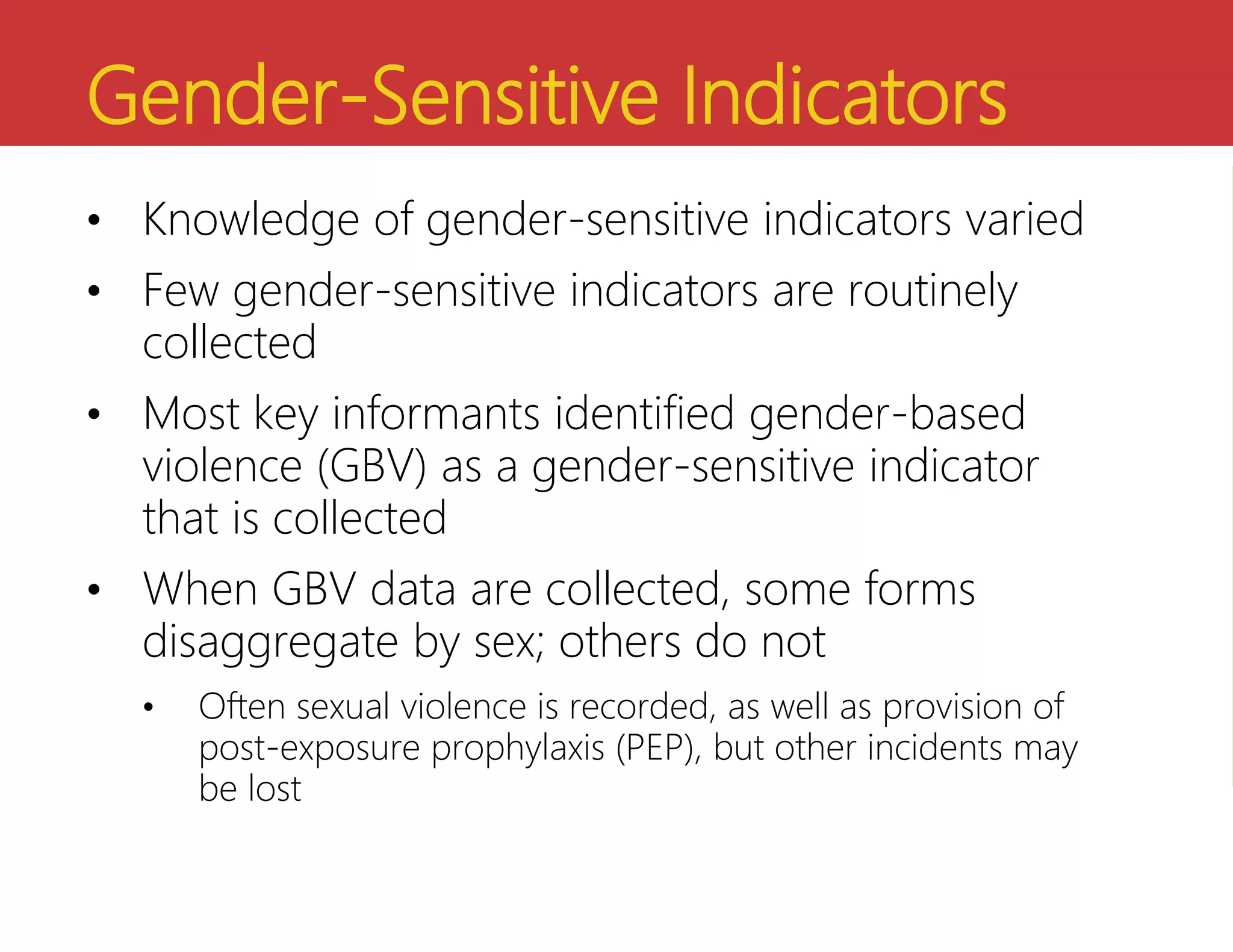 Gender-Sensitive Indicators
• Knowledge of gender-sensitive indicators varied
• Few gender-sensitive indicators are routinely
collected
• Most key informants identified gender-based
violence (GBV) as a gender-sensitive indicator
that is collected
• When GBV data are collected, some forms
disaggregate by sex; others do not
• Often sexual violence is recorded, as well as provision of
post-exposure prophylaxis (PEP), but other incidents may
be lost
 